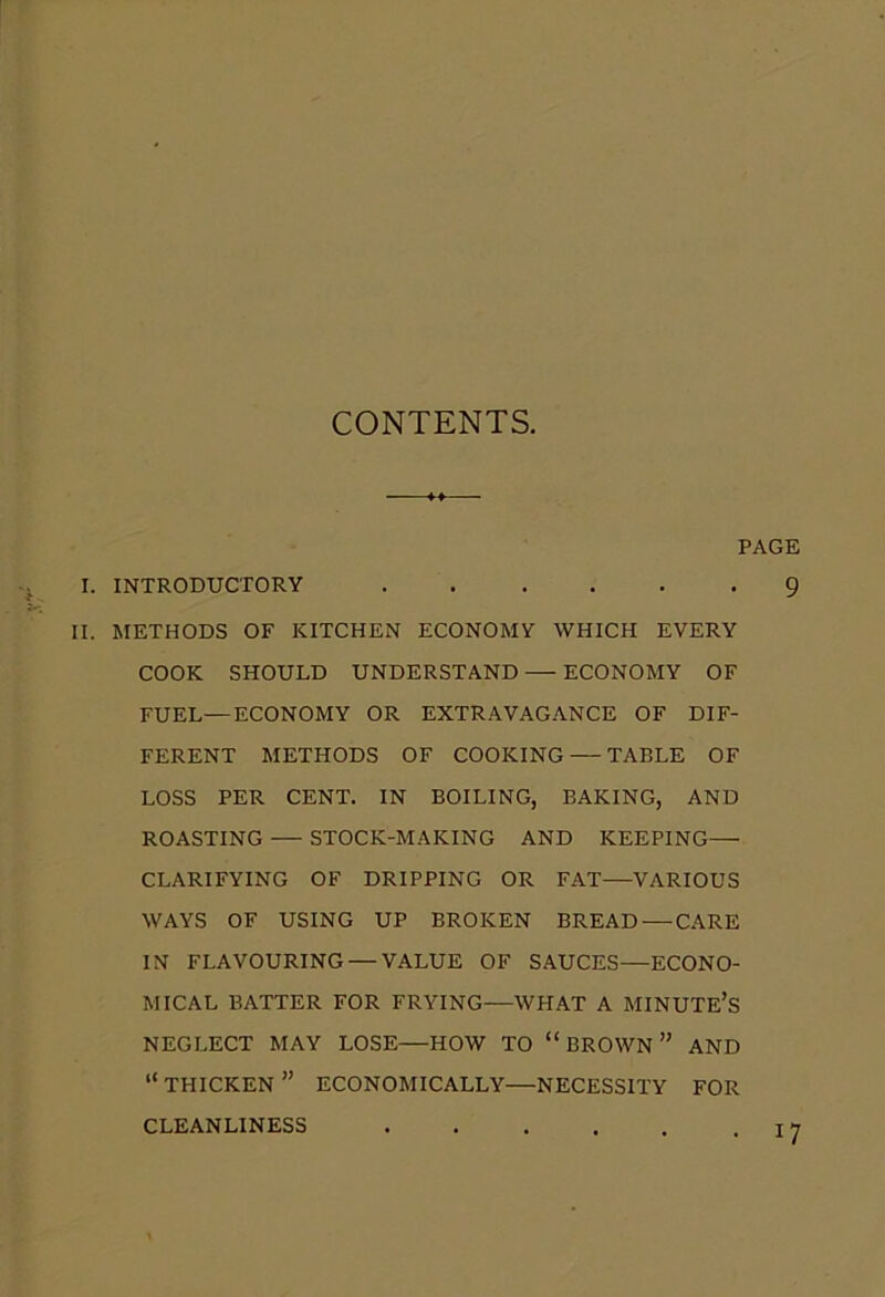 CONTENTS. PAGE I. INTRODUCTORY 9 II. METHODS OF KITCHEN ECONOMY WHICH EVERY COOK SHOULD UNDERSTAND — ECONOMY OF FUEL—ECONOMY OR EXTRAVAGANCE OF DIF- FERENT METHODS OF COOKING — TABLE OF LOSS PER CENT. IN BOILING, BAKING, AND ROASTING — STOCK-MAKING AND KEEPING— CLARIFYING OF DRIPPING OR FAT—VARIOUS WAYS OF USING UP BROKEN BREAD — CARE IN FLAVOURING — VALUE OF SAUCES—ECONO- MICAL BATTER FOR FRYING—WPIAT A MINUTE’S NEGLECT MAY LOSE—HOW TO “ BROWN ” AND “ THICKEN ” ECONOMICALLY—NECESSITY FOR CLEANLINESS !7