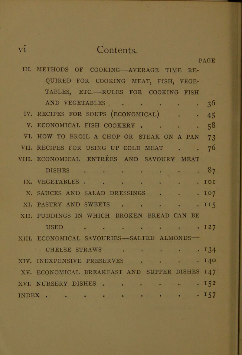 PAGE III. METHODS OF COOKING—AVERAGE TIME RE- QUIRED FOR COOKING MEAT, FISH, VEGE- TABLES, ETC.—RULES FOR COOKING FISH AND VEGETABLES 36 IV. RECIPES FOR SOUPS (ECONOMICAL) . . 45 V. ECONOMICAL FISH COOKERY . . . .58 VI. HOW TO BROIL A CHOP OR STEAK ON A PAN 73 VII. RECIPES FOR USING UP COLD MEAT . . 76 VIII. ECONOMICAL ENTREES AND SAVOURY MEAT DISHES 87 IX. VEGETABLES IOI X. SAUCES AND SALAD DRESSINGS . . . I07 XI. PASTRY AND SWEETS 115 XII. PUDDINGS IN WHICH BROKEN BREAD CAN BE USED 127 XIII. ECONOMICAL SAVOURIES—SALTED ALMONDS— CHEESE STRAWS 134 XIV. INEXPENSIVE PRESERVES . . . . 140 XV. ECONOMICAL BREAKFAST AND SUPPER DISHES 147 XVI. NURSERY DISHES 152 INDEX 157