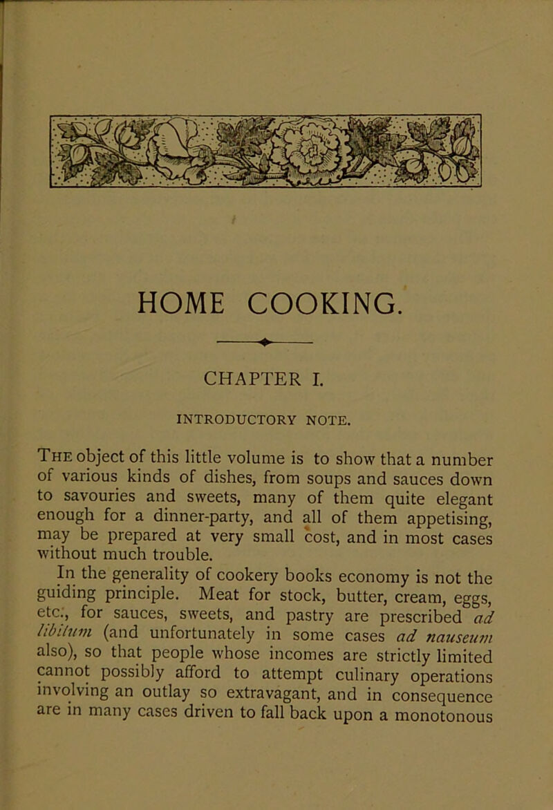 —♦-—- CHAPTER I. INTRODUCTORY NOTE. The object of this little volume is to show that a number of various kinds of dishes, from soups and sauces down to savouries and sweets, many of them quite elegant enough for a dinner-party, and all of them appetising, may be prepared at very small cost, and in most cases without much trouble. In the generality of cookery books economy is not the guiding principle. Meat for stock, butter, cream, eggs, etc., for sauces, sweets, and pastry are prescribed ad libitum (and unfortunately in some cases ad nauseam also), so that people whose incomes are strictly limited cannot possibly afford to attempt culinary operations involving an outlay so extravagant, and in consequence are in many cases driven to fall back upon a monotonous