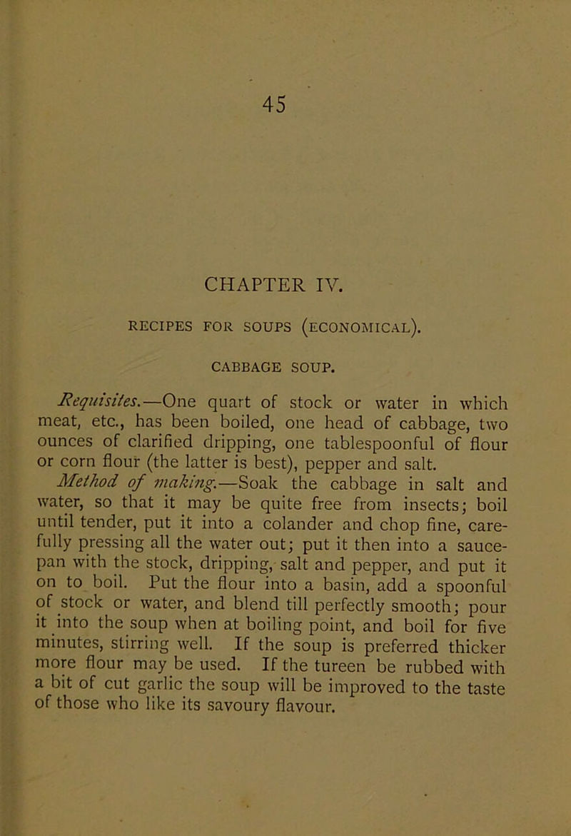 CHAPTER IV. RECIPES FOR SOUPS (ECONOMICAL). CABBAGE SOUP. Requisites.—One quart of stock or water in which meat, etc., has been boiled, one head of cabbage, two ounces of clarified dripping, one tablespoonful of flour or corn flour (the latter is best), pepper and salt. Method of making.—Soak the cabbage in salt and water, so that it may be quite free from insects; boil until tender, put it into a colander and chop fine, care- fully pressing all the water out; put it then into a sauce- pan with the stock, dripping, salt and pepper, and put it on to boil. Put the flour into a basin, add a spoonful of stock or water, and blend till perfectly smooth; pour it into the soup when at boiling point, and boil for five minutes, stirring well. If the soup is preferred thicker- more flour may be used. If the tureen be rubbed with a bit of cut garlic the soup will be improved to the taste of those who like its savoury flavour.