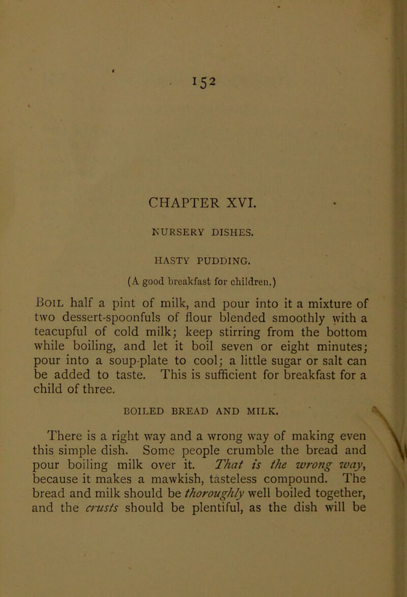 CHAPTER XVI. NURSERY DISHES. HASTY PUDDING. (A good breakfast for children.) Boil half a pint of milk, and pour into it a mixture of two dessert-spoonfuls of flour blended smoothly with a teacupful of cold milk; keep stirring from the bottom while boiling, and let it boil seven or eight minutes; pour into a soup-plate to cool; a little sugar or salt can be added to taste. This is sufficient for breakfast for a child of three. BOILED BREAD AND MILK. There is a right way and a wrong way of making even this simple dish. Some people crumble the bread and pour boiling milk over it. That is the wrong way, because it makes a mawkish, tasteless compound. The bread and milk should be thoroughly well boiled together, and the crusts should be plentiful, as the dish will be