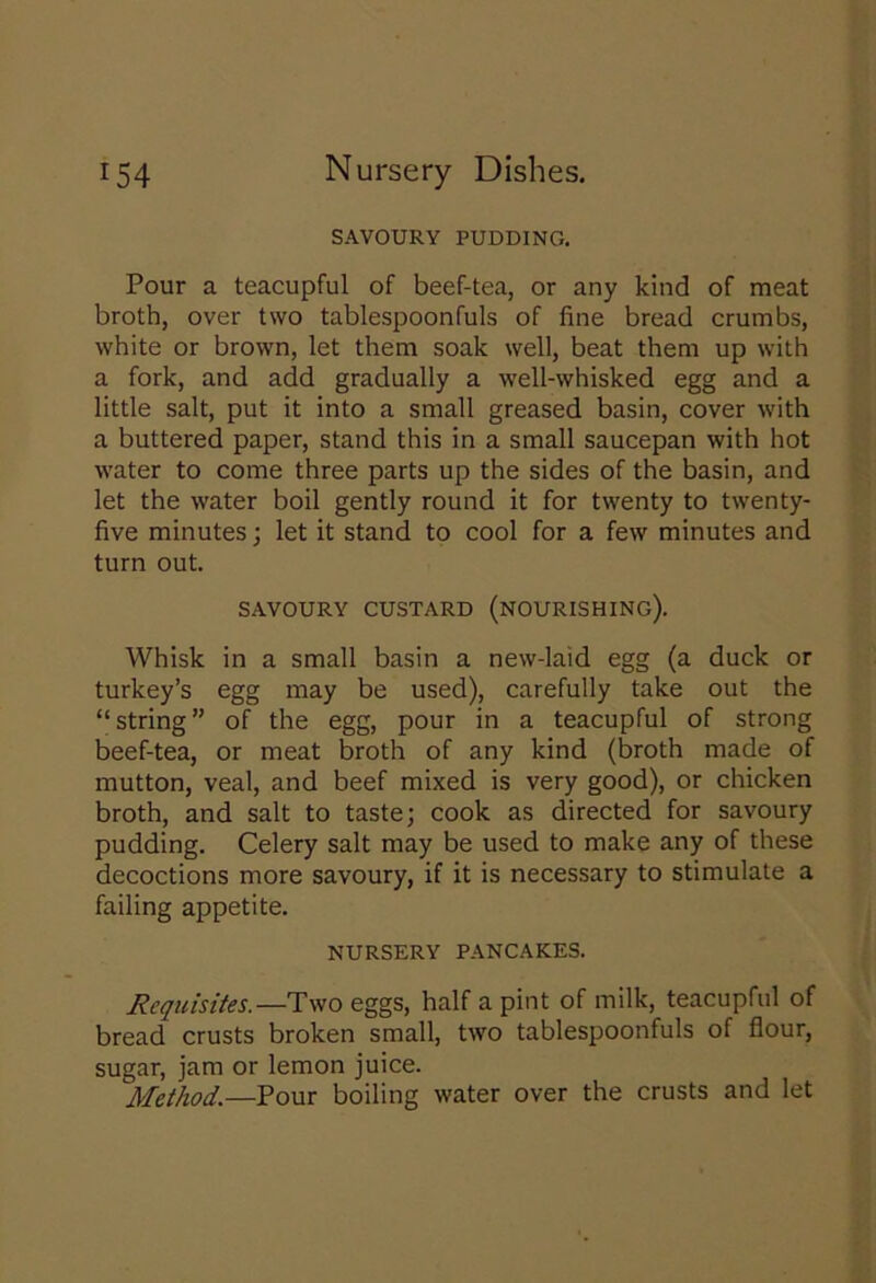 SAVOURY PUDDING. Pour a teacupful of beef-tea, or any kind of meat broth, over two tablespoonfuls of fine bread crumbs, white or brown, let them soak well, beat them up with a fork, and add gradually a well-whisked egg and a little salt, put it into a small greased basin, cover with a buttered paper, stand this in a small saucepan with hot water to come three parts up the sides of the basin, and let the water boil gently round it for twenty to twenty- five minutes; let it stand to cool for a few minutes and turn out. SAVOURY CUSTARD (NOURISHING). Whisk in a small basin a new-laid egg (a duck or turkey’s egg may be used), carefully take out the “string” of the egg, pour in a teacupful of strong beef-tea, or meat broth of any kind (broth made of mutton, veal, and beef mixed is very good), or chicken broth, and salt to taste; cook as directed for savoury pudding. Celery salt may be used to make any of these decoctions more savoury, if it is necessary to stimulate a failing appetite. NURSERY PANCAKES. Requisites.—Two eggs, half a pint of milk, teacupful of bread crusts broken small, two tablespoonfuls of flour, sugar, jam or lemon juice. Method.—Pour boiling water over the crusts and let