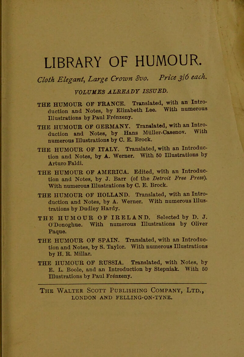 LIBRARY OF HUMOUR. Cloth Elegant, Large Crown 8vo. Price g\6 each. VOLUMES ALREADY ISSUED. THE HUMOUR OF FRANCE. Translated, with an Intro- duction and Notes, by Elizabeth Lee. With numerous Illustrations by Paul Frdnzeny. THE HUMOUR OF GERMANY. Translated, with an Intro- duction and Notes, by Hans Miiller-Casenov. With numerous Illustrations by C. E. Brock. THE HUMOUR OF ITALY. Translated, with an Introduc- tion and Notes, by A. Werner. With BO Illustrations by Arturo Faldi. THE HUMOUR OF AMERICA. Edited, with an Introduc- tion and Notes, by J. Barr (of the Detroit Free Press). With numerous Illustrations by C. E. Brock. THE HUMOUR OF HOLLAND. Translated, with an Intro- duction and Notes, by A. Werner. With numerous Illus- trations by Dudley Hardy. THE HUMOUR OF IRELAND. Selected by D. J. O'Donoghue. With numerous Illustrations by Oliver Paque. THE HUMOUR OF SPAIN. Translated, with an Introduc- tion and Notes, by S. Taylor. With numerous Illustrations by H. R. Millar. THE HUMOUR OF RUSSIA. Translated, with Notes, by E. L. Boole, and an Introduction by Stepniak. With 60 Hlustrations by Paul Frgnzeny. The Walter Scott Publishing Company, Ltd.,