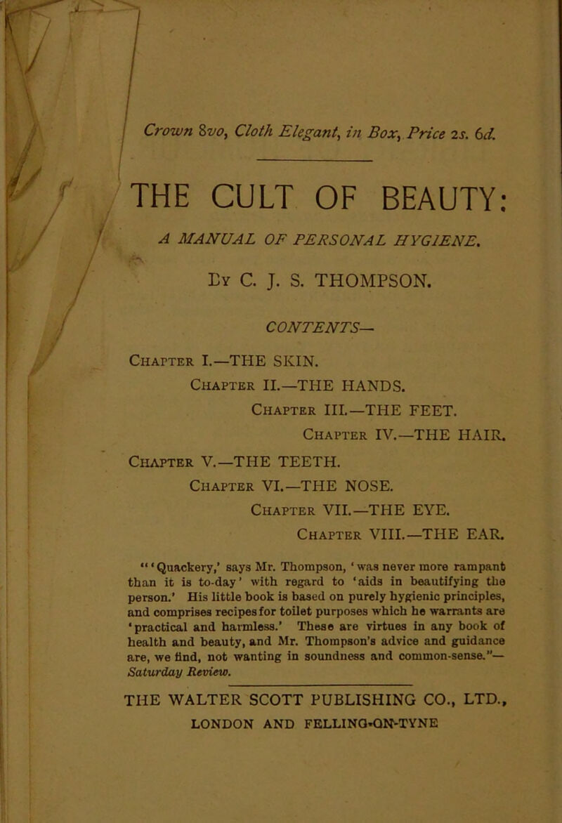 j Crown 8vo, Cloth Elegant, in Box, Price 2s. 6d. THE CULT OF BEAUTY: A MANUAL OF PERSONAL HYGIENE. Ey C. J. S. THOMPSON. CONTENTS— Chapter I.—THE SKIN. Chapter II.—THE HANDS. Chapter III.—THE FEET. Chapter IV.—THE HAIR. Chapter V.—THE TEETH. Chapter VI.—THE NOSE. Chapter VII.—THE EYE. Chapter VIII.—THE EAR. “1 Quackery,’ says Mr. Thompson, ‘ was never more rampant than it is to-day’ with regard to ‘aids in beautifying the person.’ His little book is based on purely hygienic principles, and comprises recipes for toilet purposes which he warrants are ‘practical and harmless.’ These are virtues in any book of health and beauty, and Mr. Thompson’s advice and guidance are, we find, not wanting in soundness and common-sense.”— Saturday Review. THE WALTER SCOTT PUBLISHING CO., LTD.,