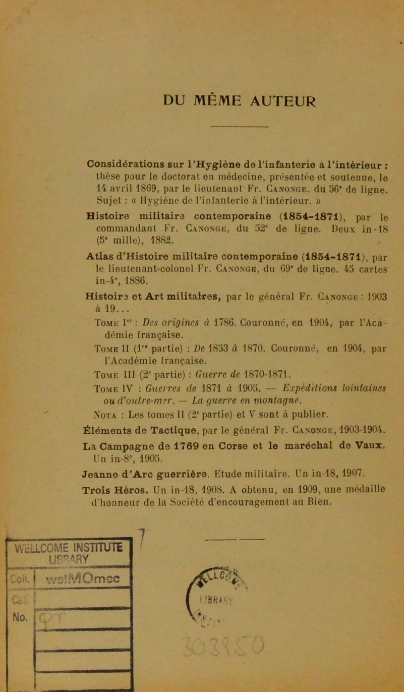 DU MÊME AUTEUR Considérations sur l’Hygiène de l’infanterie à l’intérieur ; thèse pour le doctorat on médecine, présentée et soutenue, le 14 avril 1869, par le lieutenant Kr. Canonge, du 56* de ligne. Sujet : « Hygiène do l’infanterie à l’intérieur. » Histoire militaire contemporaine (1854-1871), par le commandant Fr. Canonge, du 1)2' de ligne. Deux in-18 (5* mille), 1882. Atlas d’Histoire militaire contemporaine (1854-1871), par le lieutenant-colonel Fr. Cano.nge, du 69* do ligne. 45 cartes in-4% 1886. Histoire et Art militaires, par le général Fr. Canonge : 1903 à 19... To.me I : Des origines à 1786. Couronné, en 1904, par l’Aca- démie française. Tome II (!’* partie) : De 1853 à 1870. Couronné, en 1904, par l’Académie française. Tome 111 (2' partie) : Guerre de 1870-1871. Tome IV : Guerres de 1871 à 1905. — Expéditions lointaines ou d'outre-mer. — La guerre en montagne. .\OTA ; Les tomes II (2* partie) et V sont à publier. Éléments de Tactique, par le général Fr. Canonge, 1903-1904. La Campagne de 1769 en Corse et le maréchal de Vaux. Un in-8“, 1905. Jeanne d’Arc guerrière. Etude militaire. Un in-18,1907. Trois Héros. Un in-18, 1908. A obtenu, en 1909, une médaille d'honneur de la Société d’encouragement au Bien. WcLLCOME INSTITUTE Ur'^ARY Coil. wslî'.^Omcc Cc‘ ! No.