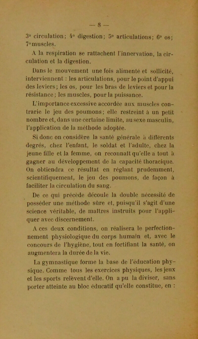 3« circulation; 4o digestion; ü® articulations; 6® os; 7®muscles. A la respiration se rattachent l’innervation, la cir- culation et la digestion. Dans le mouvement une fois alimenté et sollicité, interviennent : les articulations, pour le point d’appui des leviers; les os, pour les bras de leviers et pour la résistance ; les muscles, pour la puissance. L’importance excessive accordée aux muscles con- trarie le jeu des poumons; elle restreint à un petit nombre et, dans une certaine limite, au sexe masculin, l’application de la méthode adoptée. Si donc on considère la santé générale à différents degrés, chez l’enfant, le soldat et l’adulte, chez la jeune fille et la femme, on reconnaît qu’elle a tout à gagner au développement de la capacité thoracique. On obtiendra ce résultat en réglant prudemment, scientifiquement, le jeu des poumons, de façon à faciliter la circulation du sang. De ce qui précède découle la double nécessité de posséder une méthode sûre et, puisqu’il s’agit d’une science véritable, de maîtres instruits pour l’appli- quer avec discernement. A ces deux conditions, on réalisera le perfection- nement physiologique du corps humain et, avec le concours de l’hygiène, tout en fortifiant la santé, on augmentera la durée de la vie. La gymnastique forme la base de l’éducation phy- sique. Comme tous les exercices physiques, les jeux et les sports relèvent d’elle. On a pu la diviser, sans porter atteinte au bloc éducatif qu’elle constitue, en :