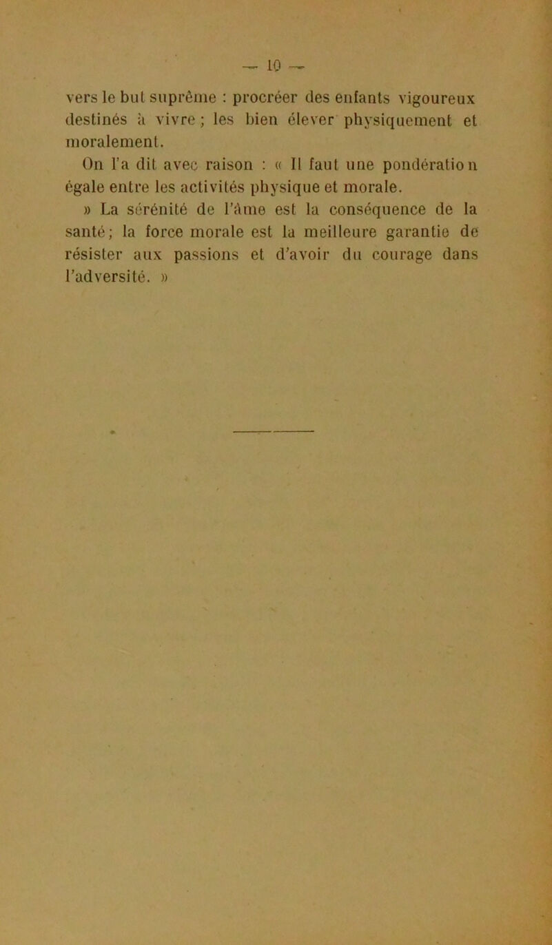 vers le but suprême : procréer des enfants vigoureux destinés à vivre ; les bien élever physiquement et moralement. On l’a dit avec raison : « Il faut une pondération égale entre les activités physique et morale. » La sérénité de l’ànie est la conséquence de la santé; la force morale est la meilleure garantie de résister aux passions et d’avoir du courage dans l’adversité. »