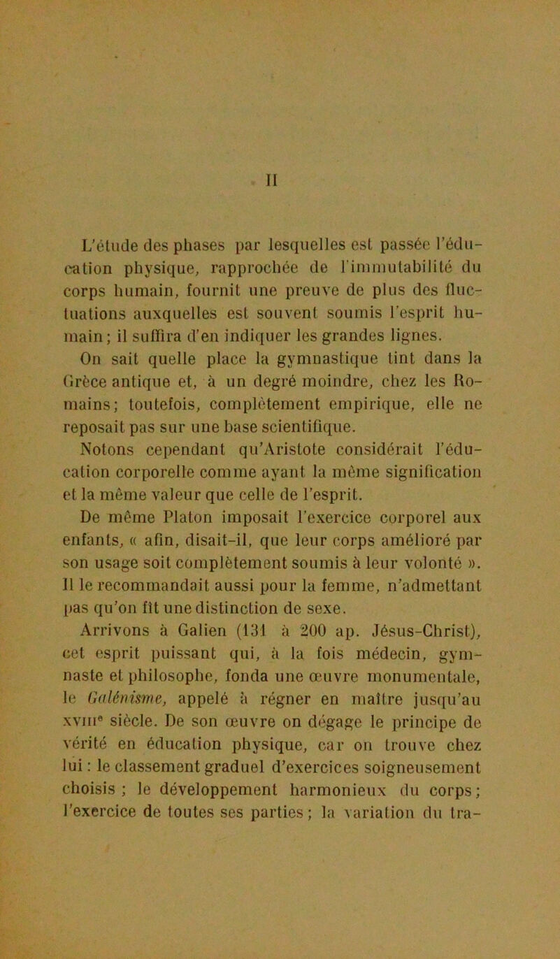 L’étude des phases par lesquelles est passée l’édu- l'ation physique, rapprochée de T immutabilité du corps humain, fournit une preuve de plus des fluc- tuations auxquelles est souvent soumis l’esprit hu- main; il suffira d’en indiquer les grandes lignes. On sait quelle place la gymnastique tint dans la Grèce antique et, à un degré moindre, chez les Ro- mains; toutefois, complètement empirique, elle ne reposait pas sur une base scientifique. Notons cependant qu’Aristote considérait l’édu- cation corporelle comme ayant la môme signification et la môme valeur que celle de l'esprit. De même Platon imposait l’exercice corporel aux enfants, « afin, disait-il, que leur corps amélioré par son usage soit complètement soumis à leur volonté ». Il le recommandait aussi pour la femme, n’admettant pas qu’on fit une distinction de sexe. Arrivons à Galien (131 à 200 ap. Jésus-Christ), cet esprit puissant qui, à la fois médecin, gym- naste et philosophe, fonda une œuvre monumentale, le Galénisme, appelé à régner en maître jusqu’au xviii® siècle. De son œuvre on dégage le principe de vérité en éducation physique, car on trouve chez lui : le classement graduel d’exercices soigneusement choisis; le développement harmonieux du corps; l'exercice de toutes ses parties; la variation du tra-