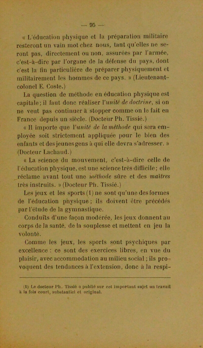 « L'éducation physique et la ])réparation militaire resteront un vain mot chez nous, tant qu’elles ne se- ront pas, directement ou non, assurées par l’armée, c’est-à-dire par l’organe de la défense du pays, dont c’est la fin particulière de préparer physiquement et militairement les hommes de ce pays. » (lâeutenant- colonel K. Coste.) La question de méthode en éducation physique est capitale; il faut donc réaliser Vionté de doctrine, si on ne veut pas continuer à stopper comme on le fait en France depuis un siècle. (Docteur Ph. Tissié.) « Il importe que Vunilé de la méthode qui sera em- ployée soit strictement appliquée pour le bien des enfants et des jeunes gens à qui elle devra s’adresser. » (Docteur Lachaud.) « La science du mouvement, c’est-à-dire celle de l’éducation physique, estime science très difïici le; elle réclame avant tout une méthode sûre et des maîtres très instruits. » (Docteur Ph. Tissié.) Les jeux et les sports (1) ne sont qu’une des formes de l’éducation physique ; ils doivent être précédés par l’étude de la gymnastique. Condufts d’une façon modérée, les jeux donnent au corps de la santé, de la souplesse et mettent en jeu la volonté. Comme les jeux, les sports sont psychiques par excellence : ce sont des exercices libres, en vue du plaisir, avec accommodation au milieu social ; ils pro- voquent des tendances à l’extension, donc à la respi- (i) I.e docleur l’h. Tissié a publié sur cel imporlanl sujet un travail à la fois court, substantiel et original.