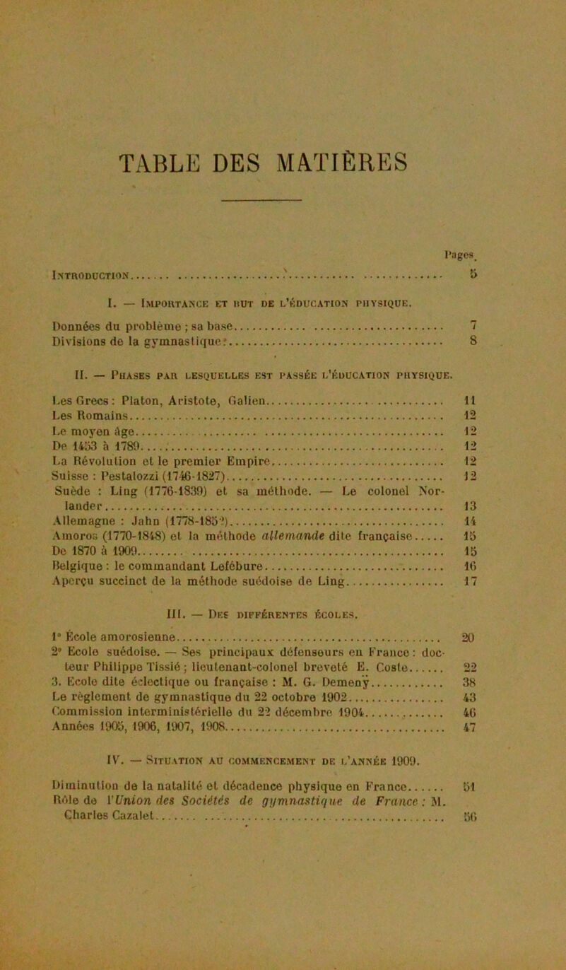 TABLE DES MATIÈRES l’ages. Introduction î> I. — Importance et rut de l’éducation physique. Données du pi’oblèuie ; sa ba.se 7 Divisions do la gymnastique.' 8 II. — Phases par lesquelles est passée l’éducation physique. Les Grecs: Platon, Aristote, Galieii Il Les Romains 12 Le moyen Age 12 De 14o3 à 1780 12 La Révolution et le premier Empire 12 Suisse : Pestalozzi (1746-1827) 12 Suède : Liug (1776-1830) et sa méthode. — Le colonel Nor- lander 13 Allemagne : Jahn (1778-185?) 14 .\inoros (1770-1848) et la méthode allemande àiie française 15 De 1870 à 1900 15 Belgique : le commandant Lefébure 16 Aperçu succinct de la méthode suédoise de Ling 17 III. — Des différentes écoles. !• École amorosienne 20 2 Écolo suédoise. — Ses principaux défenseurs eu France : doc- teur Philippe Tissié ; lieutenant-colonel breveté É. Coste 22 3. Ecolo dite éclectique ou française : M. G. Demenÿ 38 Le réglement do gymnastique du 22 octobre 1902 43 Commission interministérielle du 22 décembre 1904 46 Années 1905, 1906, 1907, 1908 47 IV. Situation au commence.ment de l’année 1900. Diminutiou de la natalité et décadence physique en France 51 Rôle de l’Union des Sociétés de gymnastUiue de France : M. Charles Cazalet 5(>