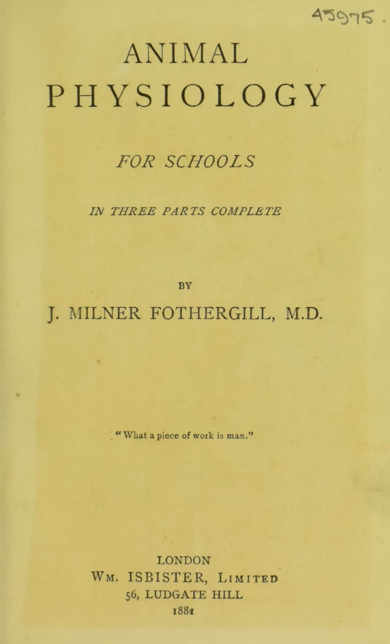 ANIMAL PHYSIOLOGY FOR SCHOOLS IN THREE PARTS COMPLETE BY J. ^IILNER FOTHERGILL, M.D. , “What apiece of work is man.’* LONDON Wm. ISBISTER, Limited 56, LUDGATE HILL