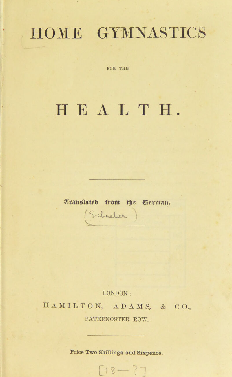 HOME GYMNASTICS FOß THE HEALTH. STranßlatetr frcm tye ©nntam LONDON: HAMILTON, ADAMS, & C O., PATERNOSTER ROW. Price Two Shillings and Sixpence. D«-?l