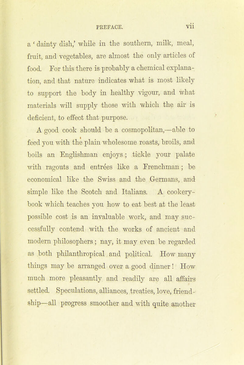 a ‘ dainty dish,’ while in the southern, milk, meal, fruit, and vegetables, are almost the only articles of food. For this there is probably a chemical explana- tion, and that nature indicates what is most likely to support the body in healthy vigour, and what materials will supply those with which the air is deficient, to effect that purpose. A good cook should be a cosmopolitan,—able to feed you with the plain wholesome roasts, broils, and boils an Englishman enjoys; tickle your palate with ragouts and entrees like a Frenchman; be economical like the Swiss and the Germans, and simple like the Scotch and Italians. A cookery- book which teaches you how to eat best at the least possible cost is an invaluable work, and may suc- cessfully contend with the works of ancient and modern philosophers; nay, it may even be regarded as both philanthropical and political. How many things may be an’anged over a good dinner! How much more pleasantly and readily are all affairs settled. Speculations, alliances, treaties, love, friend- ship-all progress smoother and with quite another