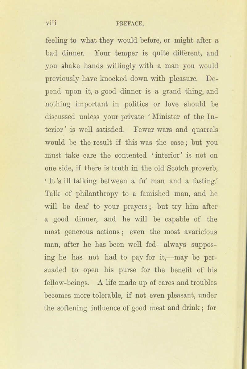 feeling to what they would before, or might after a bad dinner. Your temper is quite different, and you shake hands willingly with a man you would previously have knocked down with pleasure. De- pend upon it, a good dinner is a grand thing, and nothing important in politics or love should be discussed unless your private ‘ Minister of the In- terior ’ is well satisfied. Fewer wars and quarrels would be the result if this was the case; but you must take care the contented ‘ interior ’ is not on one side, if there is truth in the old Scotch proverb, ‘ It’s ill talking between a fu’ man and a fasting.’ Talk of philanthropy to a famished man, and he win be deaf to your prayers; but try him after a good dinner, and he will be capable of the most generous actions; even the most avaricious man, after he has been well fed—always suppos- ing he has not had to pay for it,—may be per- suaded to open his purse for the benefit of his feUow-beings. A life made up of cares and troubles becomes more tolerable, if not even pleasant, under the softening influence of good meat and drink; for