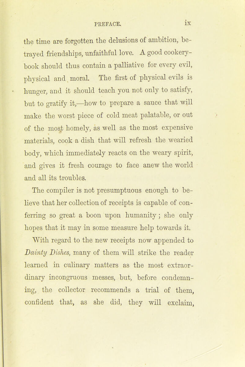the time are forgotten the delusions of ambition, be- trayed friendships, unfaithful love. A good cookery- book should thus contain a palliative for every evil, physical and, moral. The first of physical evils is hunger, and it should teach you not only to satisfy, but to gratify it,—how to prepare a sauce that will make the worst piece of cold meat palatable, or out of the mos.t homely, as well as the most expensive materials, cook a dish that will refresh the wearied body, which immediately reacts on the weary spirit, and gives it fresh courage to face anew the world and all its troubles. The compiler is not presumptuous enough to be- lieve that her collection of receipts is capable of con- ferring so great a boon upon humanity; she only hopes that it may in some measure help towards it. With regard to the new receipts now appended to Dainty Dishes, many of them will strike the reader learned in culinary matters as the most extraor- dinary incongruous messes, but, before condemn- ing, the collector recommends a trial of them, confident that, as she did, they will exclaim.