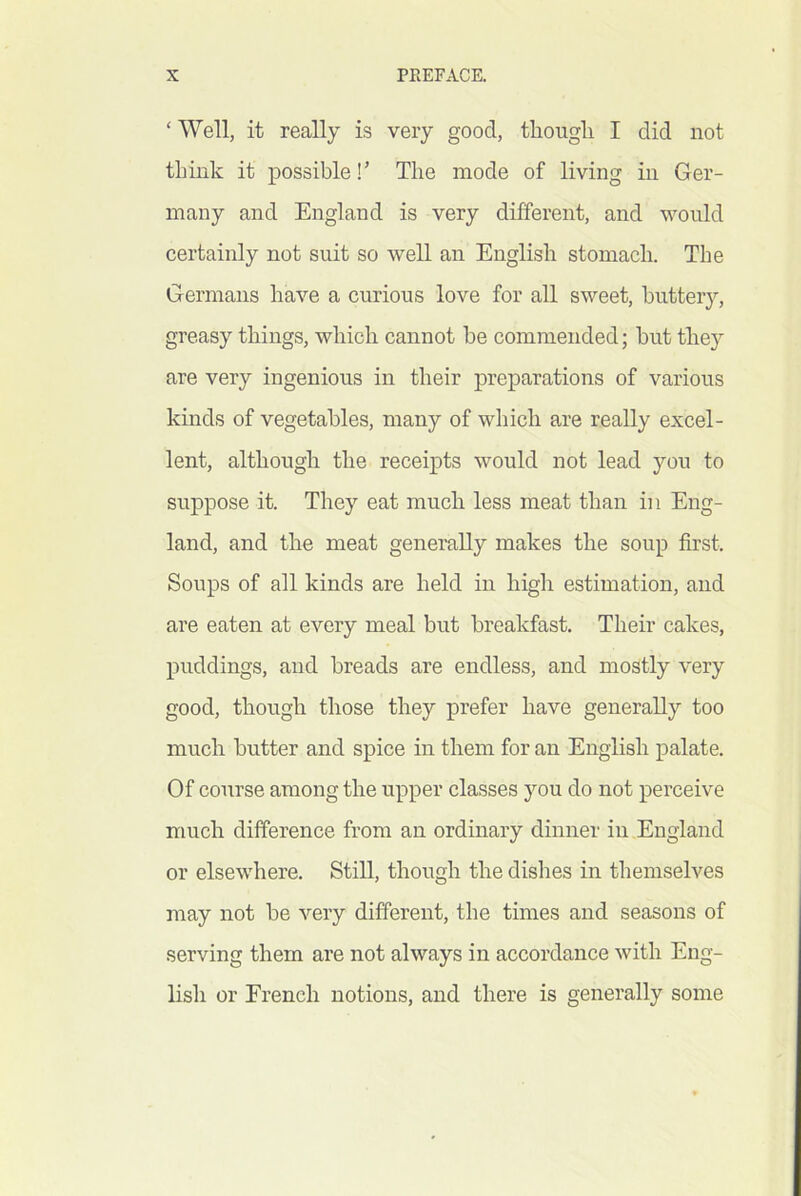 ‘ Well, it really is very good, though I did not think it possible!’ The mode of living in Ger- many and England is very different, and would certainly not suit so well an English stomach. The Germans have a curious love for all sweet, buttery, greasy things, which cannot be commended; hut they are very ingenious in their preparations of various kinds of vegetables, many of which are really excel- lent, although the receipts would not lead you to suppose it. They eat much less meat than in Eng- land, and the meat generally makes the soup first. Soups of all kinds are held in high estimation, and are eaten at every meal but breakfast. Their cakes, puddings, and breads are endless, and mostly very good, though those they prefer have generally too much butter and spice in them for an English palate. Of course among the upper classes you do not perceive much difference from an ordinary dinner in England or elsewhere. Still, though the dishes in themselves may not be very different, the times and seasons of serving them are not always in accordance with Eng- lish or Erench notions, and there is generally some