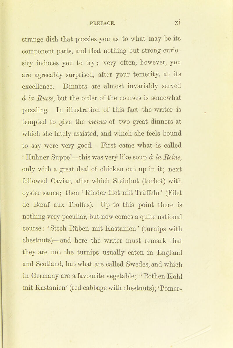 strange disli that puzzles you as to what may he its componeut parts, and that nothing hut strofig curio- sity induces you to try; very often, however, you are agreeably surprised, after your temerity, at its excellence. Dinners are almost invariably served a la Russe, but the order of the courses is somewhat puzzling. In illustration of tliis fact the writer is tempted to give the menus of two great dinners at which she lately assisted, and which she feels bound to say were very good. First came what is called ‘ Huhner Suppe’—this was very like soup a la Reine, only with a great deal of chicken cut up in it; next followed Caviar, after which Steinbut (turbot) with oyster sauce; then ‘ Kinder filet mit Triiffeln’ (Filet de Boeuf aux Truffes). Up to this point tlrere is nothing very peculiar, but now comes a quite national course : ‘ Stech Eiiben mit Kastanien ’ (turnips with chestnuts)—and here the writer must remark that they are not the turnips usually eaten in England and Scotland, but what are called Swedes, and which in Germany are a favourite vegetable; ‘Eothen Kohl mit Kastanien’ (red cabbage with chestnuts); ‘Pomer-