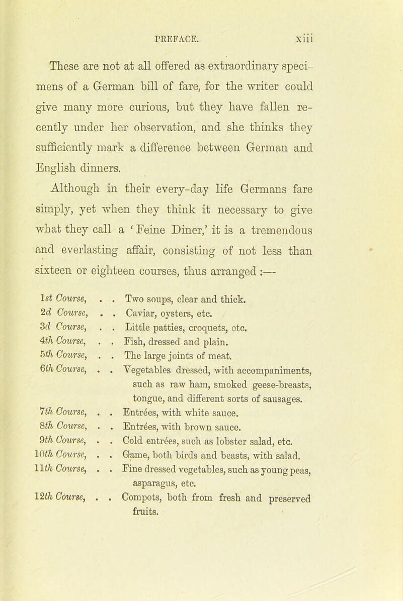 These are not at all offered as extraordinary speci- mens of a German bill of fare, for the writer could give many more curious, but they have fallen re- cently under her observation, and she thinks they sufficiently mark a difference between German and English dinners. Although in their every-day life Germans fare simply, yet when they think it necessary to give what they call a ‘ Eeine Diner,’ it is a tremendous and everlasting affair, consisting of not less than sixteen or eighteen courses, thus arranged :— 1st Course, 2d Course, 3d Course, Ath Course, 5th Course, 6th Course, 7th Course, 8th Course, 9th Course, 10th Course, lli^ Course, Two soups, clear and thick. Caviar, oysters, etc. Little patties, croquets, otc. Fish, dressed and plain. The large joints of meat. Vegetables dressed, with accompaniments, such as raw ham, smoked geese-breasts, tongue, and different sorts of sausages. Entries, with white sauce. Entries, with brown sauce. Cold entries, such as lobster salad, etc. Game, both birds and beasts, with salad. Fine dressed vegetables, such as young peas, asparagus, etc. Compots, both from fresh and preserved fruits. 12th Cdurse,