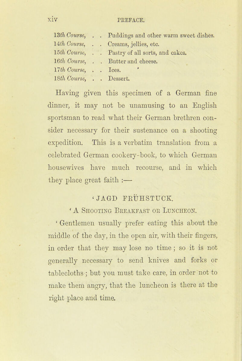 IZth Course, . . Puddings and other warm sw'eet dishes. Course, . . Creams, jellies, etc. \5ih Course, . . Pastry of all sorts, and cakes. 16th Course, . . Butter and cheese. nth Course, . . Ices. ' 18th Course, . . Dessert. Having given this specimen of a German fine dinner, it may not be unamusing to an English sportsman to read what their German brethren con- sider necessary for their sustenance on a shooting expedition. This is a verbatim translation from a celebrated German cookery-book, to which German housewives have much recourse, and in which they place great faith :— ‘JAGD FEUHSTUCK. ‘ A Shooting Breakfast or Luncheon. ‘ Gentlemen usually prefer eating this about the middle of the day, in the open air, with their fingers, in order that they may lose no time ; so it is not generally necessary to send knives and forks or tablecloths ; but you must take care, in order not to make them angry, that the luncheon is there at the right place and time.