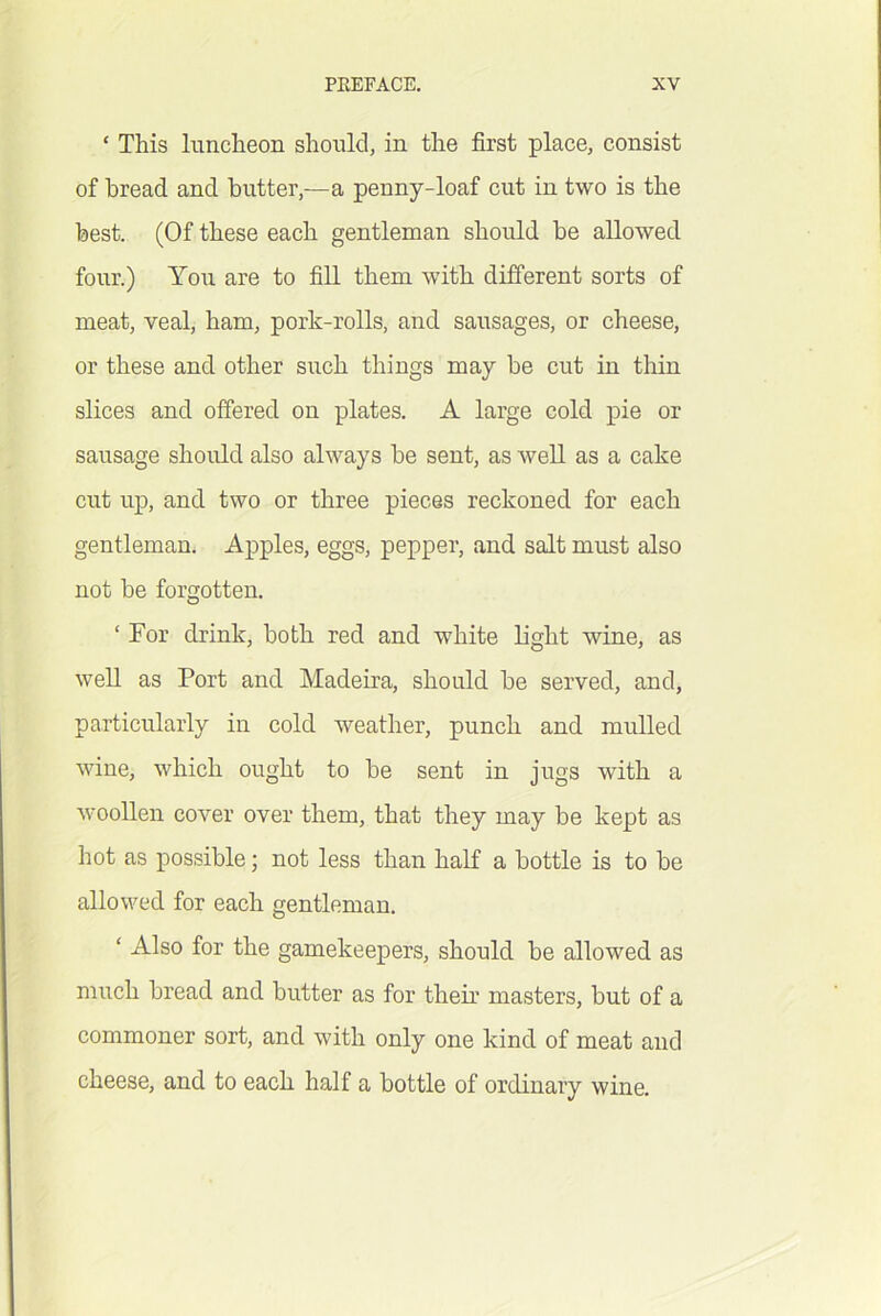 ‘ This luncheon should, in the first place, consist of bread and butter,—a penny-loaf cut in two is the best. (Of these each gentleman should be allowed four.) Yo\i are to fill them with difi’erent sorts of meat, veal, ham, pork-rolls, and sausages, or cheese, or these and other such things may be cut in thin slices and offered on plates. A large cold pie or sausage shoidd also always be sent, as well as a cake cut up, and two or three pieces reckoned for each gentleman. Apples, eggs, pepper, and salt must also not be forgotten, ‘ For drink, both red and white light wine, as well as Port and Madeira, should be served, and, particularly in cold weather, punch and mulled wine, which ought to be sent in jugs with a woollen cover over them, that they may be kept as hot as possible; not less than half a bottle is to be allowed for each gentleman. ‘ Also for the gamekeepers, should be allowed as much bread and butter as for their masters, but of a commoner sort, and with only one kind of meat and cheese, and to each half a bottle of ordinary wine.