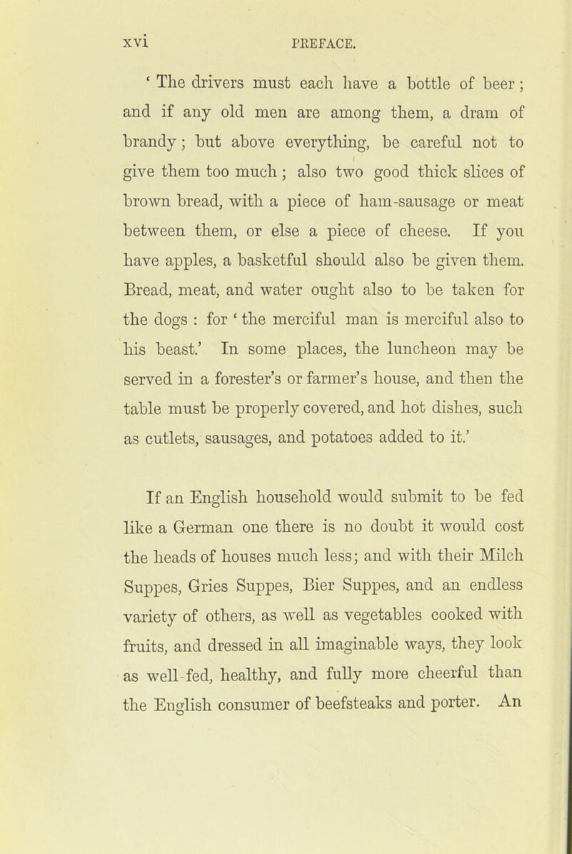 ‘ The drivers must each have a bottle of beer; and if any old men are among them, a dram of brandy; but above everythiug, be careful not to I give them too much; also two good thick slices of brown bread, with a piece of ham-sausage or meat between them, or else a piece of cheese. If yoii have apples, a basketful should also be given them. Bread, meat, and water ought also to be taken for the dogs : for ‘ the merciful man is merciful also to his beast.’ In some places, the luncheon may be served in a forester’s or farmer’s house, and then the table must be properly covered, and hot dishe.s, such as cutlets, sausages, and potatoes added to it.’ If an English household would submit to be fed like a German one there is no doubt it would cost the heads of houses much less; and with their Milch Suppes, Gries Suppes, Bier Suppes, and an endless variety of others, as well as vegetables cooked with fruits, and dressed in all imaginable ways, they look as well-fed, healthy, and fully more cheerful than the English consumer of beefsteaks and porter. An