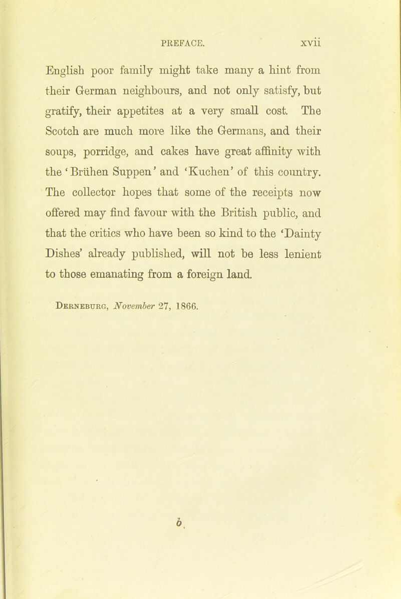 English poor family might take many a hint from their German neighbours, and not only satisfy, but gratify, their appetites at a very small cost. The Scotch are much more like the Germans, and their soups, porridge, and cakes have great affinity with the ‘Briihen Suppen’ and ‘Kuchen’ of this coimtry. The collector hopes that some of the receipts now offered may find favour with the British public, and that the critics who have been so kind to the ‘Dainty Dishes’ already published, will not be less lenient to those emanating from a foreign land. Derneburg, November 27, 1866.