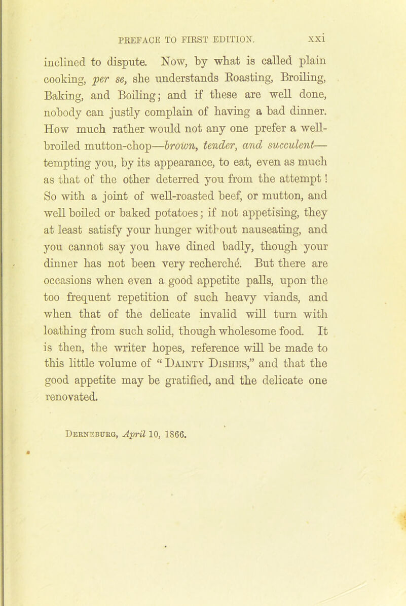 inclined to dispute. Now, by what is called plain cooking, per se, she understands Boasting, Broiling, Baking, and Boiling; and if these are well done, nobody can justly complain of having a bad dinner. How much rather would not any one prefer a well- broiled mutton-chop—irovjn, tender, and suceulent— tempting you, by its appearance, to eat, even as much as that of the other deterred you from the attempt! So with a joint of well-roasted beef, or mutton, and well boiled or baked potatoes; if not appetising, they at least satisfy your hunger without nauseating, and you cannot say you have dined badly, though your dinner has not been very recherche. But there are occasions when even a good appetite paUs, upon the too frequent repetition of such heavy viands, and when that of the delicate invalid wiU turn with loathing from such solid, though wholesome food. It is then, the writer hopes, reference will be made to this little volume of  Dainty Dishes,” and that the good appetite may be gratified, and the delicate one renovated. Dernebueg, AprU 10, 1866.