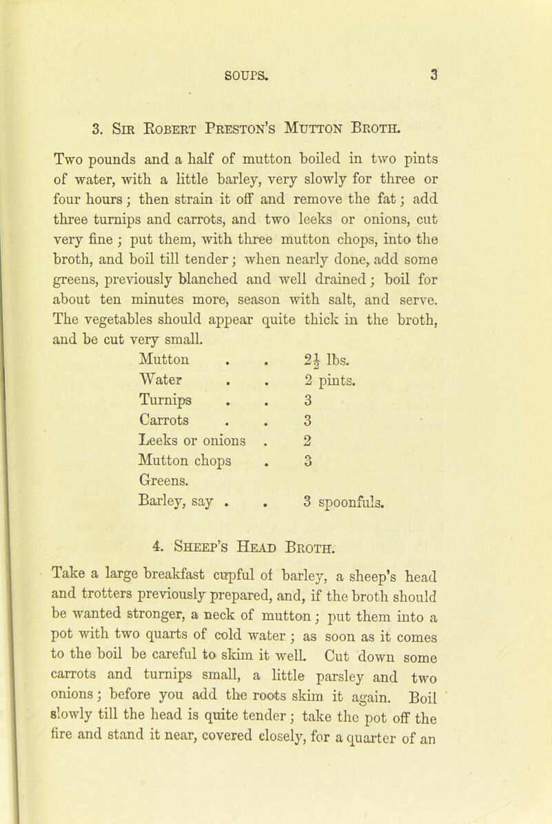 3. Sir Egbert Preston’s Mutton Broth. Two pounds and a half of mutton boiled in two pints of water, with a little barley, very slowly for three or four hours; then strain it off and remove the fat; add three turnips and carrots, and two leeks or onions, cut very fine ; put them, with three mutton chops, into the broth, and boil till tender; when nearly done, add some greens, previously blanched and well drained; boil for about ten minutes more, season with salt, and serve. The vegetables should appear quite thick in the broth, and he cut very small. Mutton . . lbs. Water . . 2 pints. Turnips . . 3 Carrots . . 3 Leeks or onions . 2 Mutton chops . 3 Greens. Barley, say . . 3 spoonfuls. 4. Sheep’s Head Broth. Take a large breakfast cupful of barley, a sheep’s head and trotters previously prepared, and, if the broth should be wanted stronger, a neck of mutton; put them into a pot with two quarts of cold water) as soon as it comes to the boil be careful to skim it welL Cut down some carrots and turnips small, a little parsley and two onions; before you add the roots skim it again. Boil slowly till the head is quite tender; take the pot off the fire and stand it near, covered closely, for a quarter of an