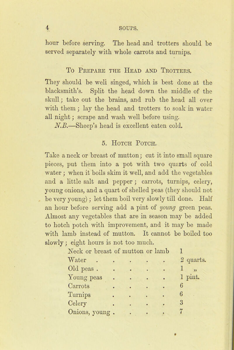 hour before serving. The head and trotters should be served separately with whole carrots and turnips. To Prepare the Head and Trotters. They should be well singed, which is best done at the blacksmith’s. Split the head down the middle of the skull; take out the brains, and rub the head all over with them; lay the head and trotters to soak in water all night; scrape and wash well before using. —Sheep’s head is excellent eaten cold. 5. Hotch Potch. Take a neck or breast of mutton; cut it into small square pieces, put them into a pot with two quarts of cold Avater ; when it boils sldm it well, and add the vegetables and a little salt and pepper; carrots, turnips, celery, young onions, and a quart of shelled peas (they should not be very young); let them boil very slowly till done. Half an hour before serving add a pint of young green peas. Almost any vegetables that are in season may be added to hotch potch with improvement, and it may be made with lamb instead of mutton. It cannot be boiled too sloAvly; eight hours is not too much. Heck or breast of mutton or lamb 1 Water Old peas . Young peas Carrots Turnips Celery Onions, young 2 quarts. 1 „ 1 pint. 6 6 3 7