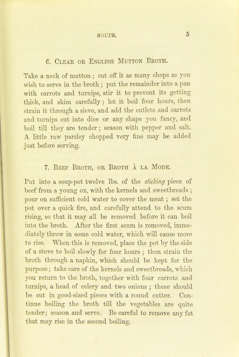 6 6. Cleak or English Mutton Broth. Take a neck of mutton; cut off it as many chops as you wish to serve in the broth j put the remainder into a pan with carrots and turnips, stir it to prevent its getting thick, and skim carefully; let it bod four hours, then strain it through a sieve, and add the cutlets and carrots and turnips cut into dice or any shape you fancy, and boil tiU they are tender; season with pepper and salt. A httle raw parsley chopped very tine may be added just before serving. 7. Beef Broth, or Broth a la Mode. Put into a soup-pot twelve lbs. of the sticJcing piece of beef from a young ox, with the kernels and sweetbreads ; pour on sufficient cold water to cover the meat; set the pot over a quick tire, and carefully attend to the scum rising, so that it may all be removed before it can boil into the broth. After the first scum is removed, imme- diately throw in some cold water, which wdl cause more to rise. When this is removed, place the pot by the side of a stove to bod slowly for four hours ; then strain the broth through a napldn, which should be kept for the purpose; take care of the kernels and sweetbreads, which you return to the broth, together with four carrots and turnips, a head of celery and two onions ; these should be cut in good-sized pieces with a round cutter. Con- tinue boiling the broth till the vegetables are quite tender; season and serve. Be careful to remove any fat that may rise in the second boiling.