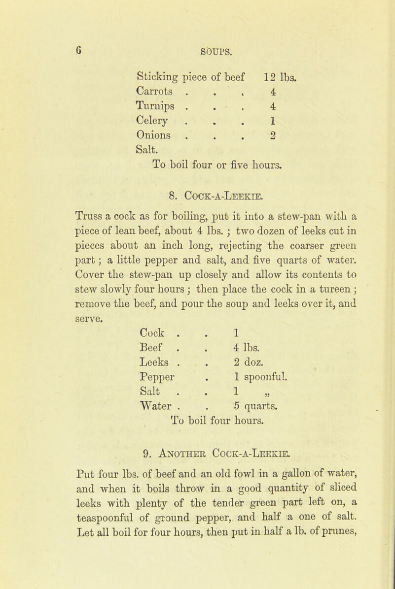 G Sticking piece of beef 12 lbs. Carrots ... 4 Turnips . . . 4 Celery ... 1 Onions ... 2 Salt. To boil four or five hours. 8. Cock-a-Leekie. Truss a cock as for boiling, put it into a stew-pan with a piece of lean beef, about 4 lbs.; two dozen of leeks cut in pieces about an inch long, rejecting the coarser green part; a httle pepper and salt, and five quarts of water. Cover the stew-pan up closely and allow its contents to stew slowly four hours ; then place the cock in a tureen ; remove the beef, and pour the soup and leeks over it, and serve. Cock . 1 Beef 4 lbs. Leeks . , 2 doz. Pepper . 1 spoonful. Salt 1 Water . 5 quarts. To boil four hours. 9. Another Cogk-a-Leekie. Put four lbs. of beef and an old fowl hr a gallon of water, and when it boils throw in a good quantity of sliced leeks with plenty of the tender green part left on, a teaspoonful of ground pepper, and half a one of salt. Let all boil for four hours, then put in half a lb. of pmnes,