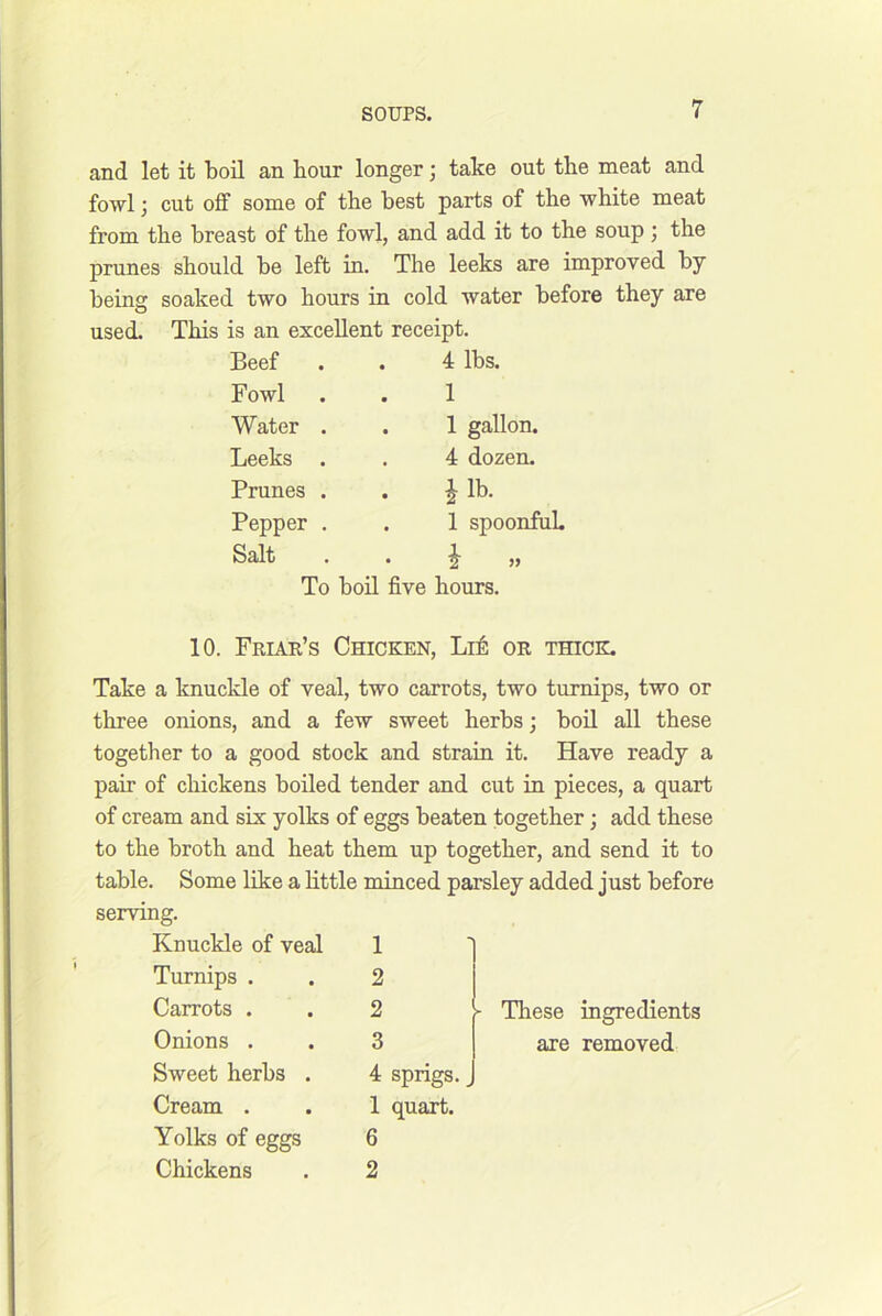 and let it boil an hour longer; take out tbe meat and fowl j cut off some of the best parts of the white meat from the breast of the fowl, and add it to the soup; the prunes should be left in. The leeks are improved by beins soaked two hours in cold water before they are used. This is an excellent receipt. Beef . 4 lbs. Fowl 1 Water . . 1 gallon. Leeks . 4 dozen. Prunes . . ^Ib. Pepper . . 1 spoonful. Salt To boil five hours. 10. Friar’s Chicken, Lrf: or thick. Take a knuckle of veal, two carrots, two turnips, two or three onions, and a few sweet herbs; boil all these together to a good stock and strain it. Have ready a pair of chickens boiled tender and cut in pieces, a quart of cream and six yolks of eggs beaten together; add these to the broth and heat them up together, and send it to table. Some like a little minced parsley added just before serving. 1 2 2 3 4 sprigs. 1 quart. 6 2 Knuckle of veal Turnips . Carrots . Onions . Sweet herbs Cream . Yolks of eggs Chickens These ingredients are removed