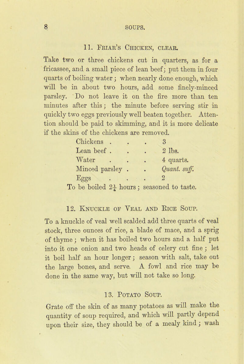 11. Friar’s Chicken, clear. Take two or tliree chickens cut in quarters, as for a fricassee, and a small piece of lean beef; put them in four quarts of boiling water; when nearly done enough, which will he in about two hours, add some finely-minced parsley. Do not leave it on the fire more than ten minutes after this; the minute before serving stir in quickly two eggs previously well beaten together. Atten- tion should be paid to skimming, and it is more delicate if the skins of the chickens are removed. Chickens ... 3 Lean beef ... 2 lbs. Eggs ... 2 To be boiled 2|- hours; seasoned to taste. 12. Knuckle of Veal and Dice Soup. To a knuckle of veal well scalded add three quarts of veal stock, three ounces of rice, a blade of mace, and a sprig of thyme; when it has boiled two hours and a half put into it one onion and two heads of celery cut fine; let it boil half an hour longer; season with salt, take out the large bones, and serve. A fowl and rice may be done in the same way, but will not take so long. 13. Potato Soup. Grate off the skin of as many potatoes as will make the quantity of soup required, and which will partly depend upon their size, they should be of a mealy kind ; wash Water Minced parsley . 4 quarts. Quant, suff.