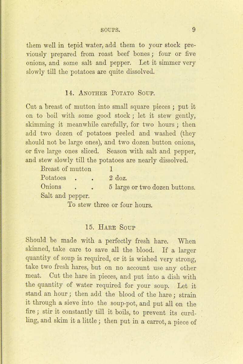 them well in tepid water, add them to your stock pre- viously prepared from roast beef bones; four or five onions, and some salt and pepper. Let it simmer very slowly tdl the potatoes are quite dissolved. 14. Anothee Potato Soup. Cut a breast of mutton into small square pieces ; put it on to boil with some good stock; let it stew gently, skimming it meanwhile carefully, for two hours ; then add two dozen of potatoes peeled and washed (they should not be large ones), and two dozen button onions, or five large ones sliced. Season with salt and pepper, and stew slowly till the potatoes are nearly dissolved. Breast of mutton 1 Potatoes . . 2 doz. Onions . . 5 large or two dozen buttons. Salt and pepper. To stew tliree or four hours. 15. Hare Soup Should be made with a perfectly fresh hare. When skinned, take care to save all the blood. If a larger quantity of soup is required, or it is wished very strong, take two fresh hares, but on no account use any other meat. Cut the hare in pieces, and put into a dish with the quantity of water required for your soup. Let it stand an hour; then add the blood of the hare; strain it through a sieve into the soup-pot, and put all on the fire; stir it constantly till it boils, to prevent its curd- ling, and skim it a little; then put in a carrot, a piece of