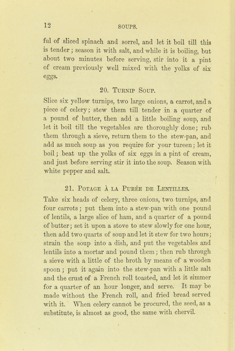 ful of sliced spinach and sorrel, and let it hoil tUl this is tender; season it with salt, and while it is boiling, but about two minutes before serving, stir into it a pint of cream previously well mixed with the yolks of six eggs. 20. Turnip Soup. Slice six yellow turnips, two large onions, a carrot, and a piece of celery; stew them till tender in a quarter of a pound of butter, then add a little boiling soup, and let it boil till the vegetables are thoroughly done; rub them through a sieve, return them to the stew-pan, and add as much soup as you require for your tureen; let it boil; beat up the yolks of six eggs in a pint of cream, and just before serving stir it into the soup. Season with white pepper and salt. 21. POTAGE 1 LA PURilE DE LeNTILLES. Take six heads of celery, three onions, two turnips, and four carrots; put them into a stew-pan with one pound of lentils, a large slice of ham, and a quarter of a pound of butter; set it upon a stove to stew slowly for one hour, then add two quarts of soup and let it stew for two hours; strain the soup into a dish, and put the vegetables and lentils into a mortar and pound them; then rub through a sieve with a little of the broth by means of a wooden spoon ; put it again into the stew-pan with a little salt and the crust of a French roll toasted, and let it simmer for a quarter of an hour longer, and serve. It may be made -without the French roll, and fried bread served with it. Wlien celery cannot be procured, the seed, as a substitute, is almost as good, the same Avith cher-vd.