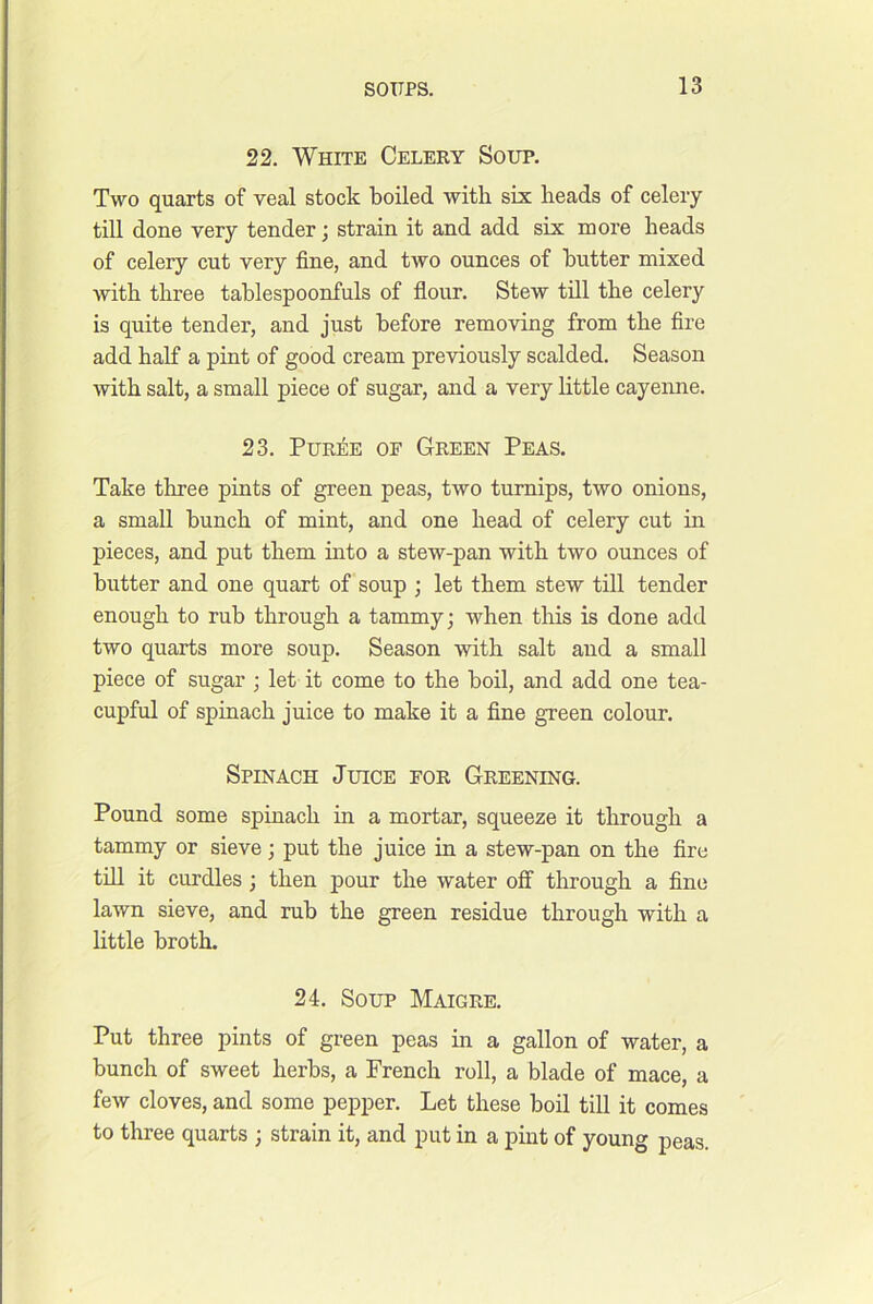 22. White Celery Soup. Two quarts of veal stock boiled with six beads of celery- till done very tender; strain it and add six more beads of celery cut very fine, and two ounces of butter mixed with three tablespoonfuls of flour. Stew till the celery is quite tender, and just before removing from the fire add half a pint of good cream pre-\dously scalded. Season with salt, a small piece of sugar, and a very little cayenne. 23. Puree of Green Peas. Take three pints of green peas, two turnips, two onions, a small bunch of mint, and one head of celery cut in pieces, and put them mto a stew-pan with two ounces of butter and one quart of soup ; let them stew till tender enough to rub through a tammy; when this is done add two quarts more soup. Season -with salt and a small piece of sugar ; let it come to the boil, and add one tea- cupful of spinach juice to make it a fine green colour. Spinach Juice for Greening. Pound some spinach in a mortar, squeeze it through a tammy or sieve; put the juice in a stew-pan on the fire tin it curdles; then pour the water off through a fine lawn sieve, and rub the green residue through with a little broth. 24. Soup Maigre. Put three pints of green peas in a gallon of water, a bunch of sweet herbs, a French roll, a blade of mace, a few cloves, and some pepper. Let these boil till it comes to three quarts ; strain it, and put in a pint of young peas.