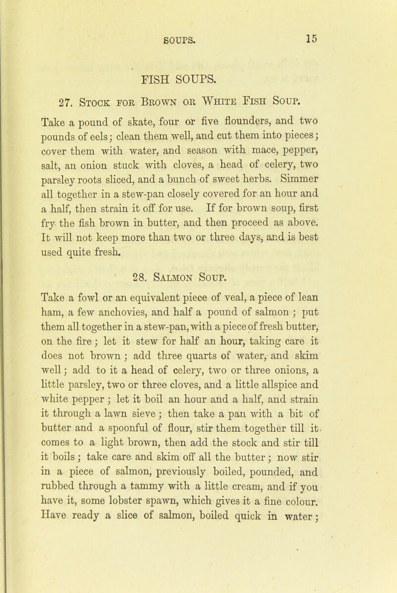 FISH SOUPS. 27. Stock for Brown or White Fish Soup. Take a pound of skate, four or five flounders, and two pounds of eels; clean them well, and cut them into pieces j cover them with water, and season with mace, pepper, salt, an onion stuck with cloves, a head of celery, two parsley roots sliced, and a bunch of sweet herbs. Simmer all together in a stew-pan closely covered for an hour and a half, then strain it ofi for use. If for brown soup, first fry the fish brown in butter, and then proceed as above. It win not keep more than two or three days, and is best used quite fresh. 28. Salmon Soup. Take a fowl or an equivalent piece of veal, a piece of lean ham, a few anchovies, and half a poimd of salmon ; put them all together in a stew-pan, with a piece of fresh butter, on the fire; let it stew for half an hour, taking care it does not brown; add three quarts of water, and skim well; add to it a head of celery, two or three onions, a little parsley, two or three cloves, and a little allspice and white pepper ; let it boil an hour and a half, and strain it through a lawn sieve; then take a pan with a bit of butter and a spoonful of flour, stir them together till it- comes to a light brown, then add the stock and stir till it bods; take care and skim off all the butter; now stir in a piece of salmon, previously boiled, pounded, and rubbed through a tammy with a little cream, and if you have it, some lobster spawn, which gives it a fine colour. Have ready a slice of salmon, boiled quick in water;