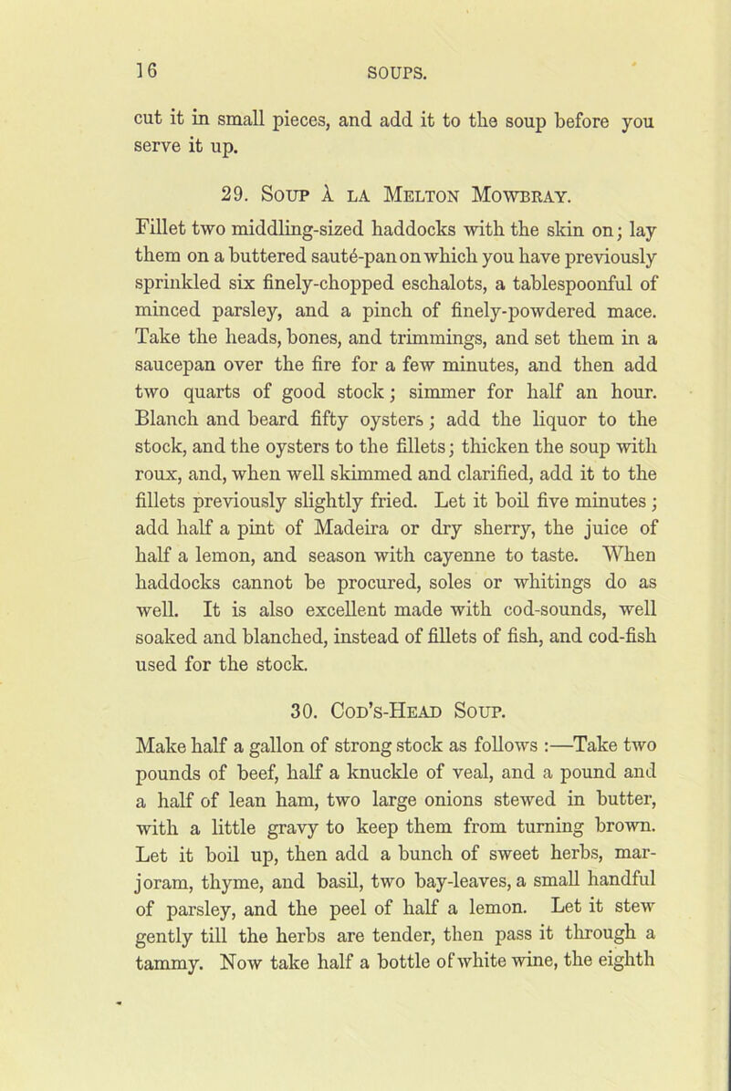 cut it in small pieces, and add it to the soup before you serve it up. 29. Soup 1 la Melton Mowbray. Fillet two middling-sized haddocks with the skin on; lay them on a buttered saut4-pan on which you have previously sprinkled sis finely-chopped eschalots, a tahlespoonful of minced parsley, and a pinch of finely-powdered mace. Take the heads, hones, and trimmings, and set them in a saucepan over the fire for a few minutes, and then add two quarts of good stock; simmer for half an hour. Blanch and heard fifty oysters; add the liquor to the stock, and the oysters to the fillets; thicken the soup with roux, and, when well skimmed and clarified, add it to the fillets previously slightly fried. Let it hod five minutes; add half a pint of Madeira or dry sherry, the juice of half a lemon, and season with cayenne to taste. When haddocks cannot he procured, soles or whitings do as well. It is also excellent made with cod-sounds, well soaked and blanched, instead of fillets of fish, and cod-fish used for the stock. 30. Cod’s-Head Soup. Make half a gallon of strong stock as follows :—Take two pounds of beef, half a knuckle of veal, and a pound and a half of lean ham, two large onions stewed in butter, with a little gravy to keep them from turning brown. Let it boil up, then add a hunch of sweet herbs, mar- joram, thyme, and hash, two hay-leaves, a small handful of parsley, and the peel of half a lemon. Let it stew gently till the herbs are tender, then pass it through a tammy. Now take half a bottle of white wine, the eighth