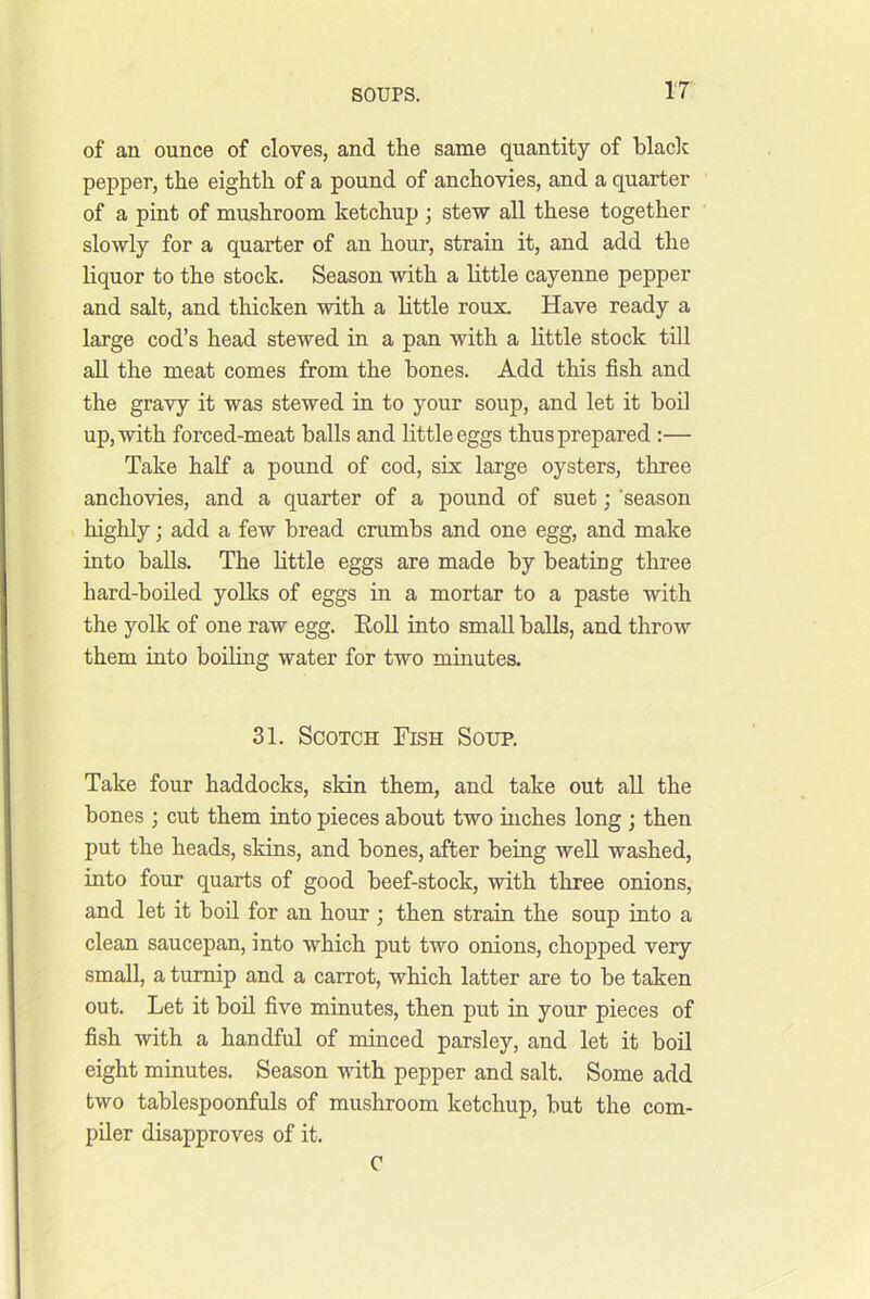 of an ounce of cloves, and the same quantity of black pepper, the eighth of a pound of anchovies, and a quarter of a pint of mushroom ketchup ; stew all these together slowly for a quarter of an hour, strain it, and add the liquor to the stock. Season with a little cayenne pepper and salt, and thicken with a little roux. Have ready a large cod’s head stewed in a pan with a little stock till all the meat comes from the hones. Add this fish and the gravy it was stewed in to your soup, and let it hod up, with forced-meat balls and little eggs thus prepared ;— Take half a pound of cod, six large oysters, three anchovies, and a quarter of a pound of suet; 'season highly; add a few bread crumbs and one egg, and make into balls. The little eggs are made by beating three hard-boded yolks of eggs in a mortar to a paste with the yolk of one raw egg. Kod. into small halls, and throw them into boding water for two minutes. 31. Scotch Fish Soup. Take four haddocks, skin them, and take out all the bones ; cut them into pieces about two niches long ; then put the heads, skins, and hones, after being well washed, into four quarts of good beef-stock, with three onions, and let it bod for an hour ; then strain the soup into a clean saucepan, into which put two onions, chopped very small, a turnip and a carrot, which latter are to be taken out. Let it bod five minutes, then put in your pieces of fish with a handful of minced parsley, and let it boil eight minutes. Season wdth pepper and salt. Some add two tablespoonfuls of mushroom ketchup, but the com- pder disapproves of it. C