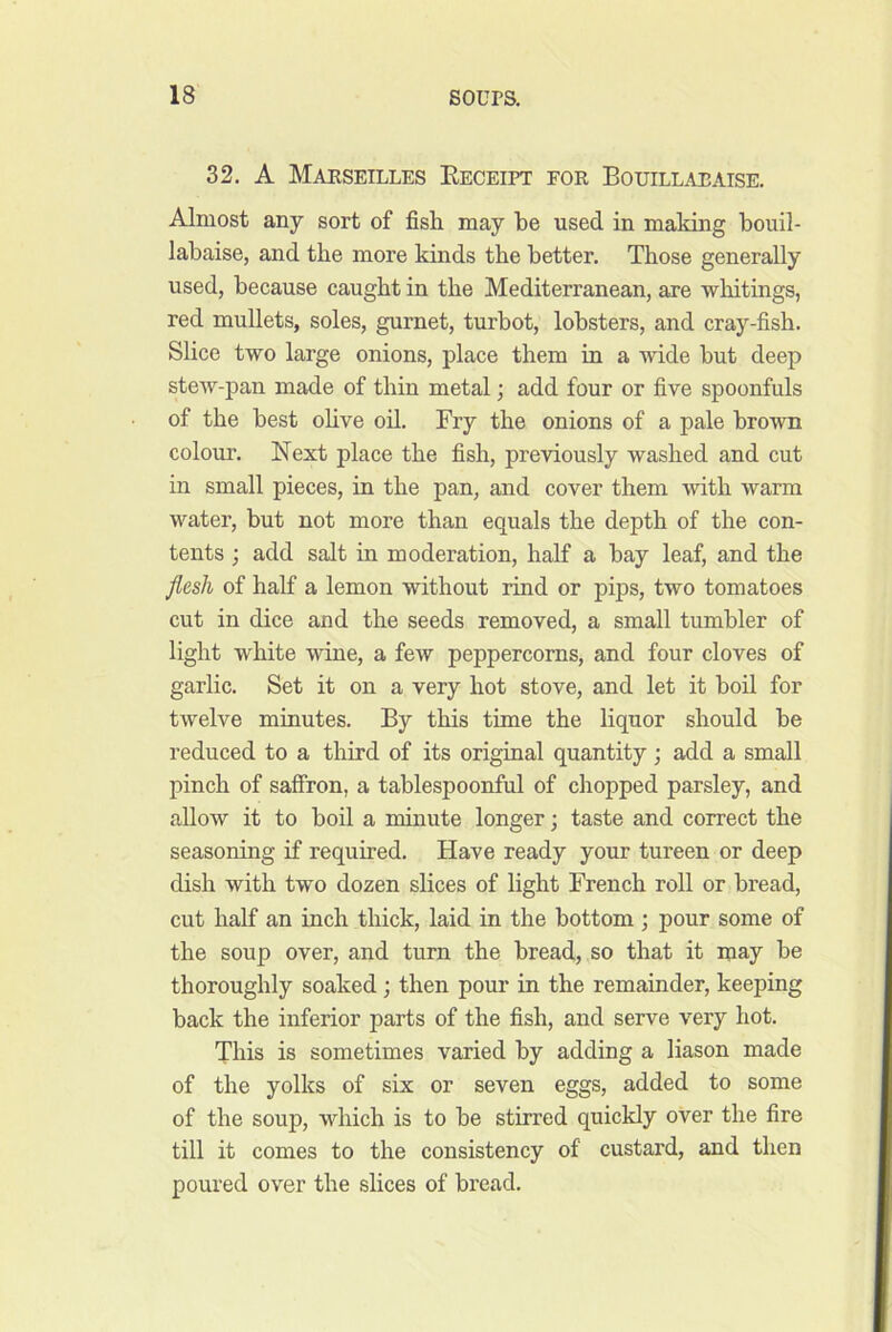 32. A Maeseilles Eeceipt fok Bouillaeaise. Almost any sort of fish may be used in making bouil- labaise, and the more kinds the better. Those generally used, because caught in the Mediterranean, are whitings, red mullets, soles, gurnet, turbot, lobsters, and cray-fish. Slice two large onions, place them in a wide but deep stew-pan made of thin metal; add four or five spoonfuls of the best ohve oil. Fry the onions of a pale brown colour. Next place the fish, previously washed and cut in small pieces, in the pan, and cover them with warm water, but not more than equals the depth of the con- tents ; add salt in moderation, half a bay leaf, and the Jles/i of half a lemon without rind or pips, two tomatoes cut in dice and the seeds removed, a small tumbler of light white wine, a few peppercorns, and four cloves of garlic. Set it on a very hot stove, and let it boil for twelve minutes. By this time the liquor should be reduced to a third of its original quantity; add a small pinch of saffron, a tablespoonful of chopped parsley, and allow it to boil a minute longer; taste and correct the seasoning if required. Have ready your tureen or deep dish with two dozen slices of light French roll or bread, cut half an inch thick, laid in the bottom; pour some of the soup over, and turn the bread, so that it may be thoroughly soaked; then pour in the remainder, keeping back the inferior parts of the fish, and serve very hot. This is sometimes varied by adding a liason made of the yolks of six or seven eggs, added to some of the soup, which is to be stirred quickly over the fire till it comes to the consistency of custard, and then poured over the slices of bread.