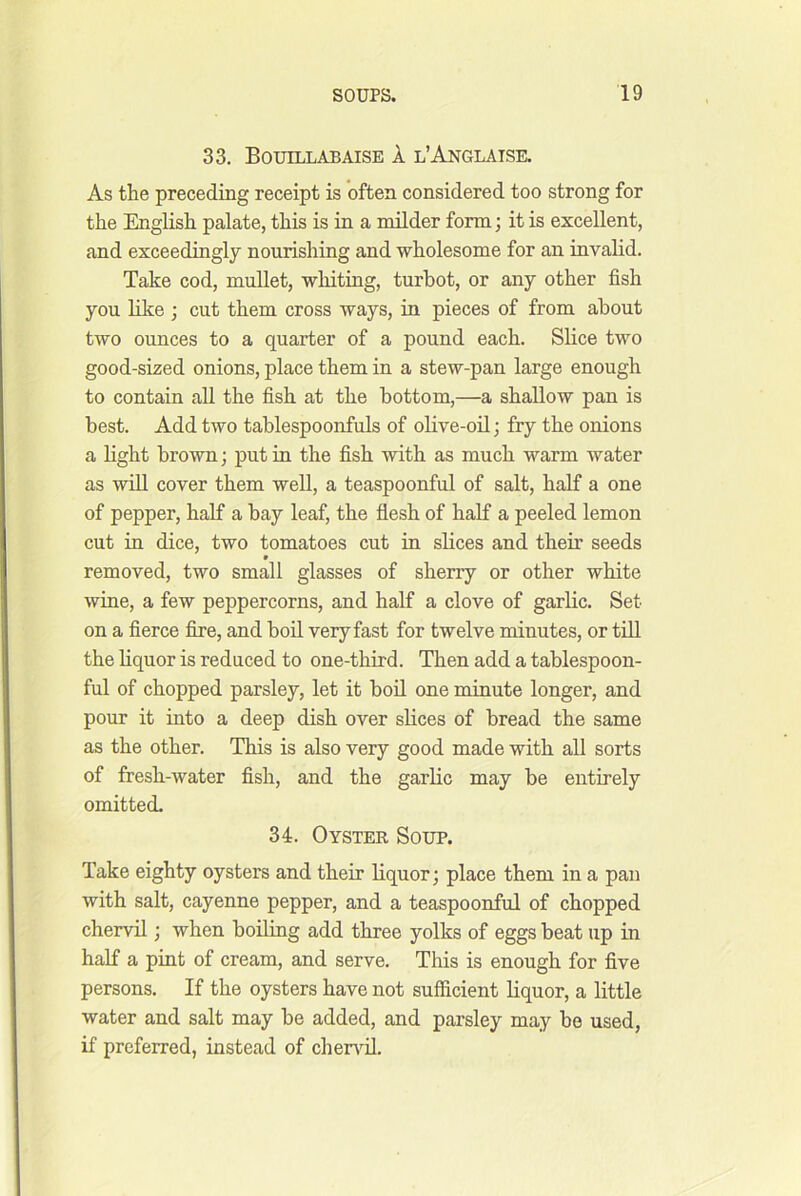 33, Bouillabaise A l’Anglatse. As the preceding receipt is often considered too strong for the English palate, this is in a milder form; it is excellent, and exceedingly nourishing and wholesome for an invalid. Take cod, mullet, whiting, turbot, or any other fish you like ; cut them cross ways, in pieces of from about two ounces to a quarter of a pound each. Slice two good-sized onions, place them in a stew-pan large enough to contain all the fish at the bottom,—a shallow pan is best. Add two tablespoonfuls of olive-oil; fry the onions a light brown; put in the fish with as much warm water as win cover them well, a teaspoonful of salt, half a one of pepper, half a bay leaf, the fiesh of half a peeled lemon cut in dice, two tomatoes cut in slices and their seeds » removed, two small glasses of sherry or other white wine, a few peppercorns, and half a clove of garlic. Set on a fierce fire, and boil very fast for twelve minutes, or till the hquor is reduced to one-third. Then add a tahlespoon- ful of chopped parsley, let it boil one minute longer, and pour it into a deep dish over slices of bread the same as the other. This is also very good made with all sorts of fresh-water fish, and the garlic may be entirely omitted. 34. Oystek Soup. Take eighty oysters and their liquor; place them in a pan with salt, cayenne pepper, and a teaspoonful of chopped chervil; when boiling add three yolks of eggs beat up in half a pint of cream, and serve. This is enough for five persons. If the oysters have not sufficient liquor, a little water and salt may be added, and parsley may be used, if preferred, instead of chen'-il.