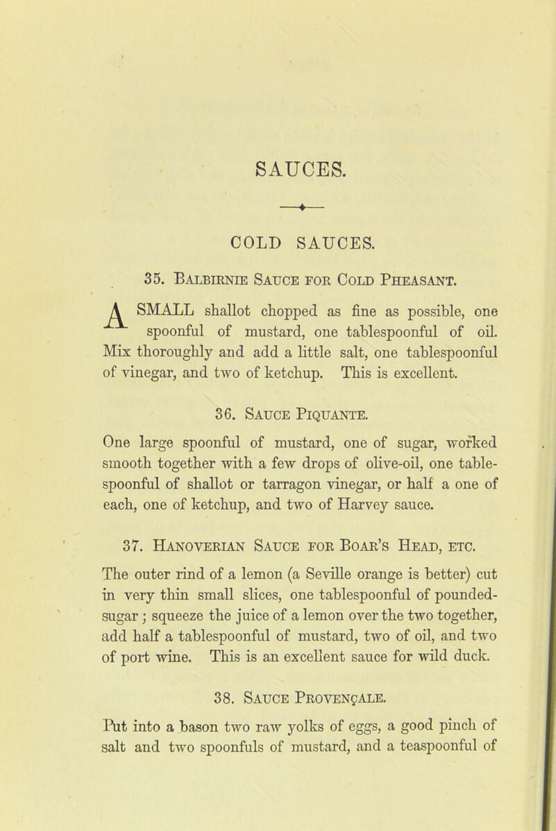 SAUCES. —♦— COLD SAUCES. 35. Balbiknie Sauce for Cold Pheasant. SMALL shallot chopped as fine as possible, one spoonful of mustard, one tablespoonful of oil. Mix thoroughly and add a little salt, one tablespoonful of vinegar, and two of ketchup. This is excellent. 36. Sauce Piquante. One large spoonful of mustard, one of sugar, worked smooth together with a few drops of olive-oil, one table- spoonful of shallot or tarragon vinegar, or half a one of each, one of ketchup, and two of Harvey sauce. 37. Hanoverian Sauce for Boar’s Head, etc. The outer rind of a lemon (a Seville orange is better) cut in very tliin small slices, one tablespoonful of pounded- sugar; squeeze the juice of a lemon over the two together, add half a tablespoonful of mustard, two of oil, and two of port wine. This is an excellent sauce for wild duck. 38. Sauce Provenpale. Put into a bason two raw yolks of eggs, a good pinch of salt and two spoonfuls of mustard, and a teaspoonful of