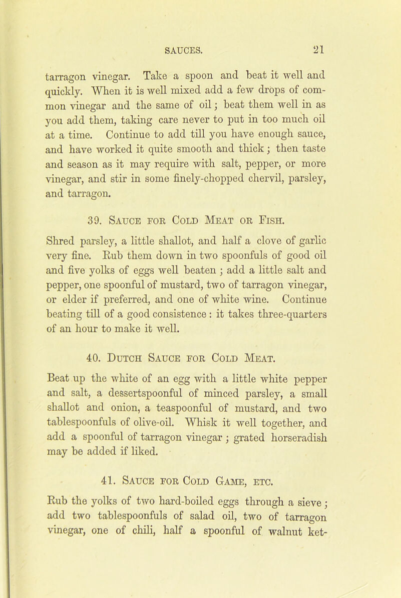 tarragon vinegar. Take a spoon and beat it well and quickly. 'Wlien it is well mixed add a few drops of com- mon vinegar and the same of oil} beat them well in as you add them, taking care never to put in too much od at a time. Continue to add till you bave enough sauce, and have worked it quite smooth and thick; then taste and season as it may require with salt, pepper, or more vinegar, and stir in some finely-chopped chervil, parsley, and tarragon. 39. Sauce for Cold Meat or Fish. Sirred parsley, a httle shallot, and half a clove of garhc very fine. Eub them doAvn in two spoonfuls of good oil and five yolks of eggs well beaten ; add a little salt and pepper, one spoonful of mustard, two of tarragon vinegar, or elder if preferred, and one of white wine. Continue beating tdl of a good consistence : it takes three-quarters of an hour to make it well. 40. Dutch Sauce for Cold Meat. Beat up the white of an egg with a little white pepper and salt, a dessertspoonful of minced parsley, a small shallot and onion, a teaspoonful of mustard, and two tablespoonfuls of ohve-oil. Whisk it well together, and add a spoonful of tarragon vinegar ; grated horseradish may be added if liked. 41. Sauce for Cold Game, etc. Rub the yolks of two hard-boiled eggs through a sieve; add two tablespoonfuls of salad oil, two of tarragon vinegar, one of cluli, half a spoonful of walnut ket-