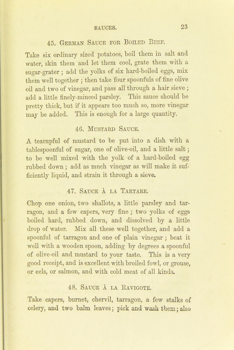 45. German Sauce for Boiled Beef. Take six ordinary sized potatoes, boil them in salt and water, skin them and let them cool, grate them -with a sugar-grater ; add the yolks of six hard-boiled eggs, mix them well together ; then take four spoonfuls of fine olive oil and two of vinegar, and pass all through a hair sieve ; add a httle finely-minced parsley. This sauce should be pretty thick, but if it appears too much so, more vinegar may be added. This is enough for a large quantity. 46. Mustard Sauce. A teacupful of mustard to be put into a dish with a tablespoonful of sugar, one of ohve-oil, and a little salt; to be well mixed with the yolk of a hard-boiled egg rubbed down; add as much vinegar as will make it suf- ficiently liquid, and strain it through a sieve. 47. Sauce 1 la Tartare. Chop one onion, two shallots, a little parsley and tar- ragon, and a few capers, very fine; two yolks of eggs boiled hard, rubbed down, and dissolved by a little drop of water. Mix all these well together, and add a spoonful of tarragon and one of plain vhiegar; beat it well with a wooden spoon, adding by degrees a spoonful of olive-oil and mustard to your taste. This is a very good receipt, and is excellent with broiled fowl, or grouse, or eels, or salmon, and with cold meat of all kinds. 48. Sauce A la Kavigote. Take capers, burnet, chervil, tarragon, a few stalks of celery, and two balm leaves; pick and wash them; also