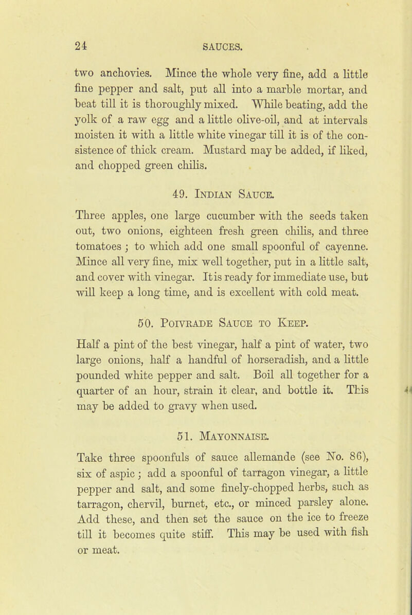 two anchovies. Mince the whole very fine, add a little fine pepper and salt, put all into a marble mortar, and beat till it is thoroughly mixed. While beating, add the yolk of a raw egg and a little olive-oil, and at intervals moisten it with a little white vinegar till it is of the con- sistence of thick cream. Mustard may be added, if liked, and chopped green chilis. 49. Indian Sauce. Three apples, one large cucumber with the seeds taken out, two onions, eighteen fresh green chilis, and three tomatoes ; to which add one small spoonful of cayenne. Mince all very fine, mix well together, put in a little salt, and cover with vinegar. It is ready for immediate use, but will keep a long time, and is excellent with cold meat. 50. PorvRADE Sauce to Keep. Half a pint of the best vinegar, half a pint of water, two large onions, half a handful of horseradish, and a little pounded white pepper and salt. Boil all together for a quarter of an hour, strain it clear, and bottle it. This may be added to gravy when used. 51. Mayonnaise. Take three spoonfuls of sauce allemande (see Ko. 86), six of aspic ; add a spoonful of tarragon vinegar, a little pepper and salt, and some finely-chopped herbs, such as tarragon, chervil, burnet, etc., or minced parsley alone. Add these, and then set the sauce on the ice to freeze till it becomes quite stifii This may be used with fish or meat.