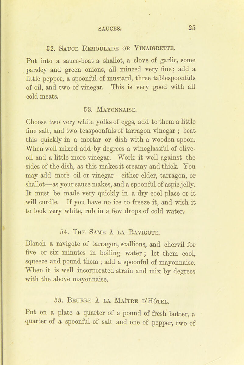 62, Sauce Eemoulade or Vinaigrette, Put into a sauce-boat a shallot, a clove of garlic, some parsley and green onions, all minced very fine; add a little pepper, a spoonful of mustard, three tablespoonfuls of oil, and two of vinegar. This is very good with all cold meats. 53. Mayonnaise. Choose two very white yolks of eggs, add to them a little fine salt, and two teaspoonfuls of tarragon vinegar ; beat this quickly in a mortar or dish with a wooden spoon. When well mixed add by degrees a wineglassful of olive- od and a Httle more vinegar. Work it well against the sides of the dish, as this makes it creamy and thick. You may add more oil or vinegar—either elder, tarragon, or shallot—as your sauce makes, and a spoonful of aspic jelly. It must be made very quickly in a dry cool place or it will curdle. If you have no ice to freeze it, and wish it to look very white, rub in a few drops of cold water. 54. The Same 1 la Ravigote. Blanch a ravigote of tarragon, scallions, and chervil for five or six minutes in boiling water; let them cool, squeeze and pound them; add a spoonful of mayonnaise. When it is well incorporated strain and mix by degrees with the above mayonnaise. 55. Beurre a la MaItre d’H6tel. Put on a plate a quarter of a pound of fresh butter, a quarter of a spoonful of salt and one of pepper, two of