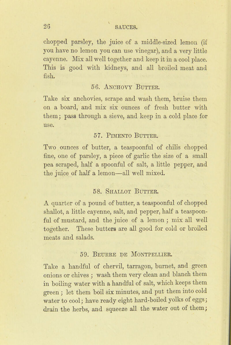 chopped parsley, the juice of a middle-sized lemou (if you have no lemon you can use vinegar), and a very little cayenne. Mix all •well together and keep it in a cool place. This is good -svith kidneys, and all broiled meat and fish. 66. Anchovy Butter. Take six ancho'vdes, scrape and ■wash them, bruise them on a board, and mix six ounces of fresh butter Avith them; pass through a sieve, and keep in a cold place for use. 57. Pimento Butter. Two ounces of butter, a teaspoonful of chilis chopped fine, one of parsley, a piece of garlic the size of a small pea scraped, half a spoonful of salt, a httle pepper, and the juice of half a lemon—all well mixed. 58. Shallot Butter. A quarter of a pound of butter, a teaspoonful of chopped shallot, a little cayenne, salt, and pepper, half a teaspoon- ful of mustard, and the juice of a lemon ; mix all weU together. These butters are all good for cold or broiled meats and salads. 59. Beurre he Montpellier. Take a handful of chervil, tarragon, burnet, and green onions or chives ; wash them very clean and blanch them in boiling water with a handful of salt, which keeps them green ; let them boil six minutes, and put them into cold water to cool; have ready eight hard-boiled yolks of eggs; drain the herbs, and squeeze all the water out of them;