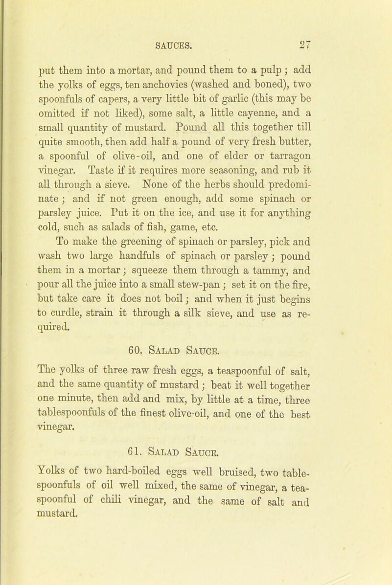 put them into a mortar, and pound them to a pulp ; add the yolks of eggs, ten anchovies (washed and boned), two spoonfuls of capers, a very little bit of garlic (this may be omitted if not liked), some salt, a little cayenne, and a small quantity of mustard. Pound all this together till quite smooth, then add half a pound of very fresh butter, a spoonful of olive-oil, and one of elder or tarragon vinegar. Taste if it requires more seasoning, and rub it all through a sieve. None of the herbs should predomi- nate ; and if not green enough, add some spinach or parsley juice. Put it on the ice, and use it for anything cold, such as salads of fish, game, etc. To make the greening of spinach or parsley, pick and wash two large handfuls of spinach or parsley; pound them in a mortar; squeeze them through a tammy, and pour all the juice into a small stew-pan ; set it on the fire, but take care it does not boU; and when it just begins to curdle, strain it through a silk sieve, and use as re- quired. 60, Salad Sauce. The yolks of three raw fresh eggs, a teaspoonful of salt, and the same quantity of mustard; beat it well together one mmute, then add and mis, by little at a time, three tablespoonfuls of the finest olive-oil, and one of the best vinegar. 61. Salad Sauce. Yolks of two hard-boiled eggs well bruised, two table- spoonfuls of oil well mixed, the same of vinegar, a tea- spoonful of chili vinegar, and the same of salt and mustard.