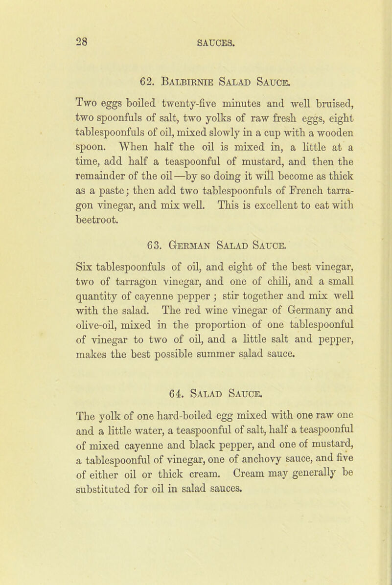 62. Balbirnie Salad Sauce. Two eggs boiled twenty-five minutes and well bruised, two spoonfuls of salt, two yolks of raw fresb eggs, eight tablespoonfuls of oil, mixed slowly in a cup with a wooden spoon. When half the oil is mixed in, a little at a time, add half a teaspoonful of mustard, and then the remainder of the oil—by so doing it will become as thick as a paste; then add two tablespoonfuls of French tarra- gon vinegar, and mix well. This is excellent to eat with beetroot. 63. German Salad Sauce. Six tablespoonfuls of oil, and eight of the best vinegar, two of tarragon vinegar, and one of cMli, and a small quantity of cayenne pepper ; stir together and mix well with the salad. The red wine vinegar of Germany and olive-oil, mixed in the proportion of one tablespoonful of vinegar to two of oil, and a little salt and pepper, makes the best possible summer salad sauce. 64. Salad Sauce. The yolk of one hard-boiled egg mixed with one raw one and a little water, a teaspoonful of salt, half a teaspoonful of mixed cayenne and black pepper, and one of mustard, a tablespoonful of vinegar, one of anchovy sauce, and five of either oil or thick cream. Cream may generally be substituted for oil in salad sauces.