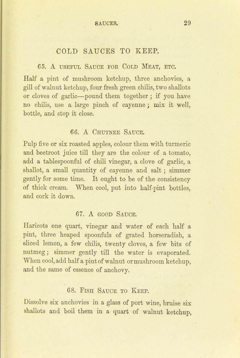 COLD SAUCES TO KEEP. G5. A USEFUL Sauce for Cold Meat, etc. Half a pint of mushroom ketchup, three anchovies, a ghl of walnut ketchup, four fresh green chilis, two shallots or cloves of garlic—pound them together ; if you have no chilis, use a large pinch of cayenne; mix it well, bottle, and stop it close. 66. A Chutnee Sauce. Pulp five or six roasted apples, colour them with turmeric and beetroot juice tdl they are the colour of a tomato, add a tablespoonful of chili vinegar, a clove of garlic, a shallot, a small quantity of cayenne and salt; simmer gently for some time. It ought to he of the consistency of thick cream. When cool, put into half-pint bottles, and cork it down. 67. A GOOD Sauce. Haricots one quart, vinegar and water of each half a pint, three heaped spoonfuls of grated horseradish, a sliced lemon, a few chibs, twenty cloves, a few bits of nutmeg; simmer gently tbl the water is evaporated. When cool, add half a pint of walnut or mushroom ketchup, and the same of essence of anchovy. 68. Fish Sauce to Keep. Dissolve six anchovies in a glass of port wine, bruise six shallots and bob them in a quart of walnut ketchup.